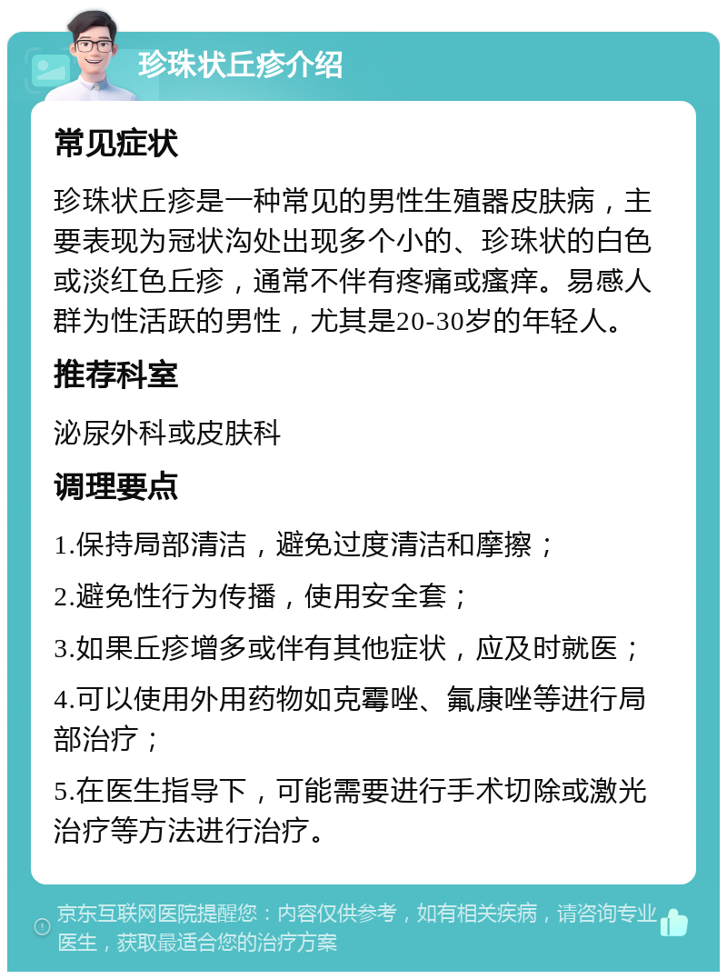 珍珠状丘疹介绍 常见症状 珍珠状丘疹是一种常见的男性生殖器皮肤病，主要表现为冠状沟处出现多个小的、珍珠状的白色或淡红色丘疹，通常不伴有疼痛或瘙痒。易感人群为性活跃的男性，尤其是20-30岁的年轻人。 推荐科室 泌尿外科或皮肤科 调理要点 1.保持局部清洁，避免过度清洁和摩擦； 2.避免性行为传播，使用安全套； 3.如果丘疹增多或伴有其他症状，应及时就医； 4.可以使用外用药物如克霉唑、氟康唑等进行局部治疗； 5.在医生指导下，可能需要进行手术切除或激光治疗等方法进行治疗。