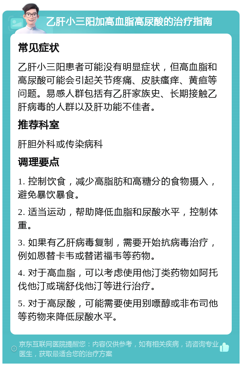 乙肝小三阳加高血脂高尿酸的治疗指南 常见症状 乙肝小三阳患者可能没有明显症状，但高血脂和高尿酸可能会引起关节疼痛、皮肤瘙痒、黄疸等问题。易感人群包括有乙肝家族史、长期接触乙肝病毒的人群以及肝功能不佳者。 推荐科室 肝胆外科或传染病科 调理要点 1. 控制饮食，减少高脂肪和高糖分的食物摄入，避免暴饮暴食。 2. 适当运动，帮助降低血脂和尿酸水平，控制体重。 3. 如果有乙肝病毒复制，需要开始抗病毒治疗，例如恩替卡韦或替诺福韦等药物。 4. 对于高血脂，可以考虑使用他汀类药物如阿托伐他汀或瑞舒伐他汀等进行治疗。 5. 对于高尿酸，可能需要使用别嘌醇或非布司他等药物来降低尿酸水平。