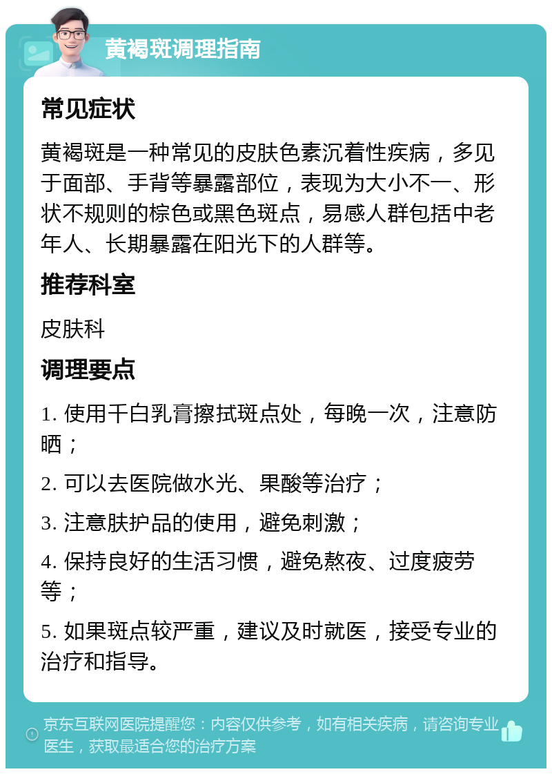 黄褐斑调理指南 常见症状 黄褐斑是一种常见的皮肤色素沉着性疾病，多见于面部、手背等暴露部位，表现为大小不一、形状不规则的棕色或黑色斑点，易感人群包括中老年人、长期暴露在阳光下的人群等。 推荐科室 皮肤科 调理要点 1. 使用千白乳膏擦拭斑点处，每晚一次，注意防晒； 2. 可以去医院做水光、果酸等治疗； 3. 注意肤护品的使用，避免刺激； 4. 保持良好的生活习惯，避免熬夜、过度疲劳等； 5. 如果斑点较严重，建议及时就医，接受专业的治疗和指导。