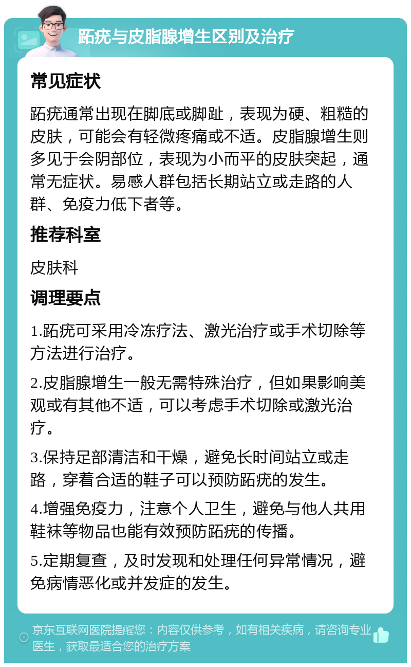 跖疣与皮脂腺增生区别及治疗 常见症状 跖疣通常出现在脚底或脚趾，表现为硬、粗糙的皮肤，可能会有轻微疼痛或不适。皮脂腺增生则多见于会阴部位，表现为小而平的皮肤突起，通常无症状。易感人群包括长期站立或走路的人群、免疫力低下者等。 推荐科室 皮肤科 调理要点 1.跖疣可采用冷冻疗法、激光治疗或手术切除等方法进行治疗。 2.皮脂腺增生一般无需特殊治疗，但如果影响美观或有其他不适，可以考虑手术切除或激光治疗。 3.保持足部清洁和干燥，避免长时间站立或走路，穿着合适的鞋子可以预防跖疣的发生。 4.增强免疫力，注意个人卫生，避免与他人共用鞋袜等物品也能有效预防跖疣的传播。 5.定期复查，及时发现和处理任何异常情况，避免病情恶化或并发症的发生。