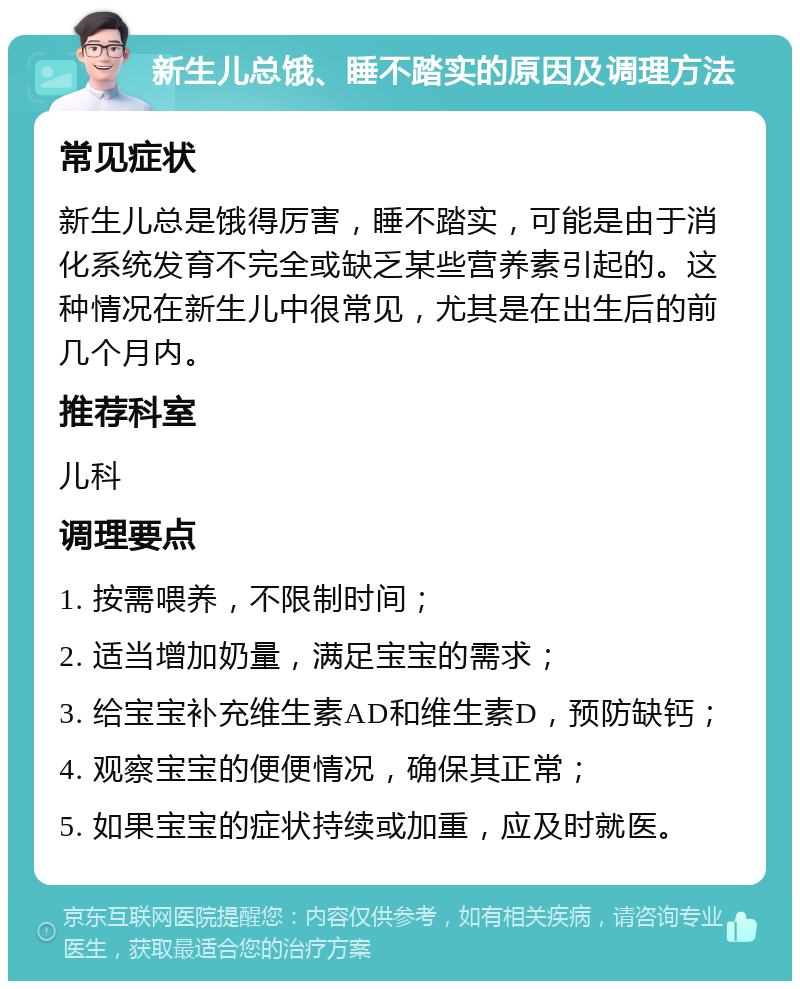 新生儿总饿、睡不踏实的原因及调理方法 常见症状 新生儿总是饿得厉害，睡不踏实，可能是由于消化系统发育不完全或缺乏某些营养素引起的。这种情况在新生儿中很常见，尤其是在出生后的前几个月内。 推荐科室 儿科 调理要点 1. 按需喂养，不限制时间； 2. 适当增加奶量，满足宝宝的需求； 3. 给宝宝补充维生素AD和维生素D，预防缺钙； 4. 观察宝宝的便便情况，确保其正常； 5. 如果宝宝的症状持续或加重，应及时就医。