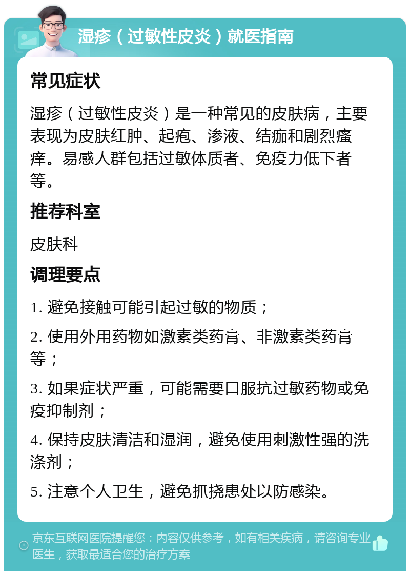 湿疹（过敏性皮炎）就医指南 常见症状 湿疹（过敏性皮炎）是一种常见的皮肤病，主要表现为皮肤红肿、起疱、渗液、结痂和剧烈瘙痒。易感人群包括过敏体质者、免疫力低下者等。 推荐科室 皮肤科 调理要点 1. 避免接触可能引起过敏的物质； 2. 使用外用药物如激素类药膏、非激素类药膏等； 3. 如果症状严重，可能需要口服抗过敏药物或免疫抑制剂； 4. 保持皮肤清洁和湿润，避免使用刺激性强的洗涤剂； 5. 注意个人卫生，避免抓挠患处以防感染。