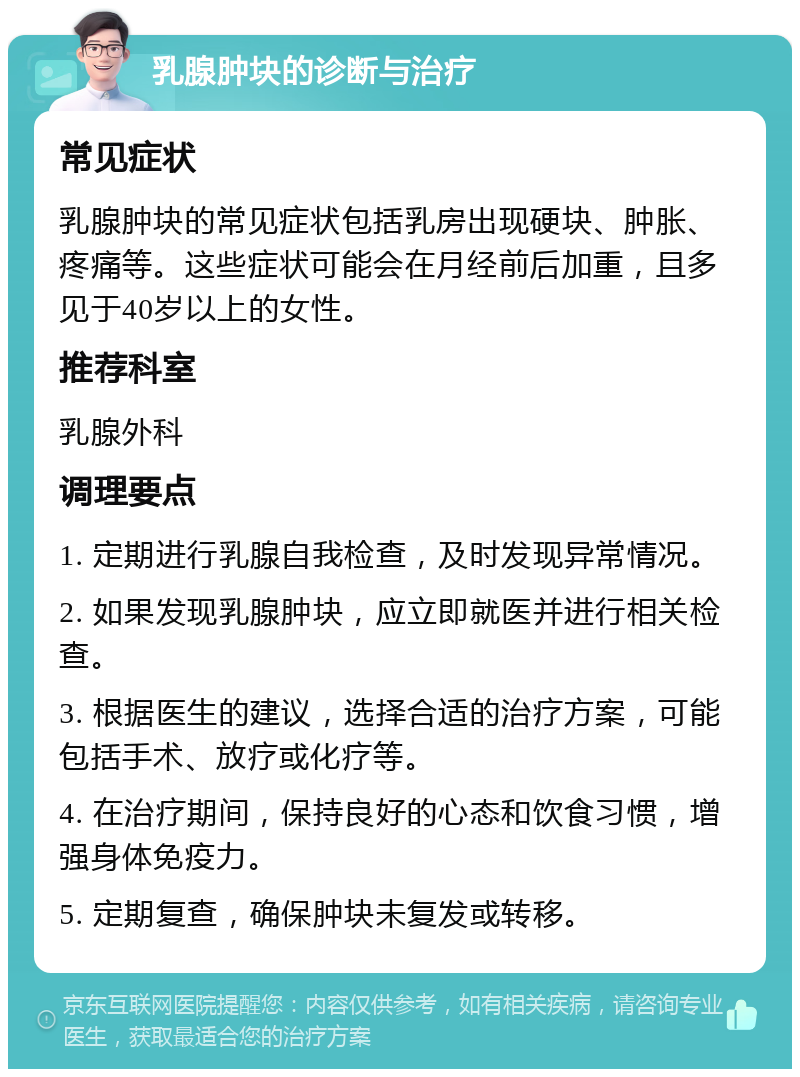 乳腺肿块的诊断与治疗 常见症状 乳腺肿块的常见症状包括乳房出现硬块、肿胀、疼痛等。这些症状可能会在月经前后加重，且多见于40岁以上的女性。 推荐科室 乳腺外科 调理要点 1. 定期进行乳腺自我检查，及时发现异常情况。 2. 如果发现乳腺肿块，应立即就医并进行相关检查。 3. 根据医生的建议，选择合适的治疗方案，可能包括手术、放疗或化疗等。 4. 在治疗期间，保持良好的心态和饮食习惯，增强身体免疫力。 5. 定期复查，确保肿块未复发或转移。