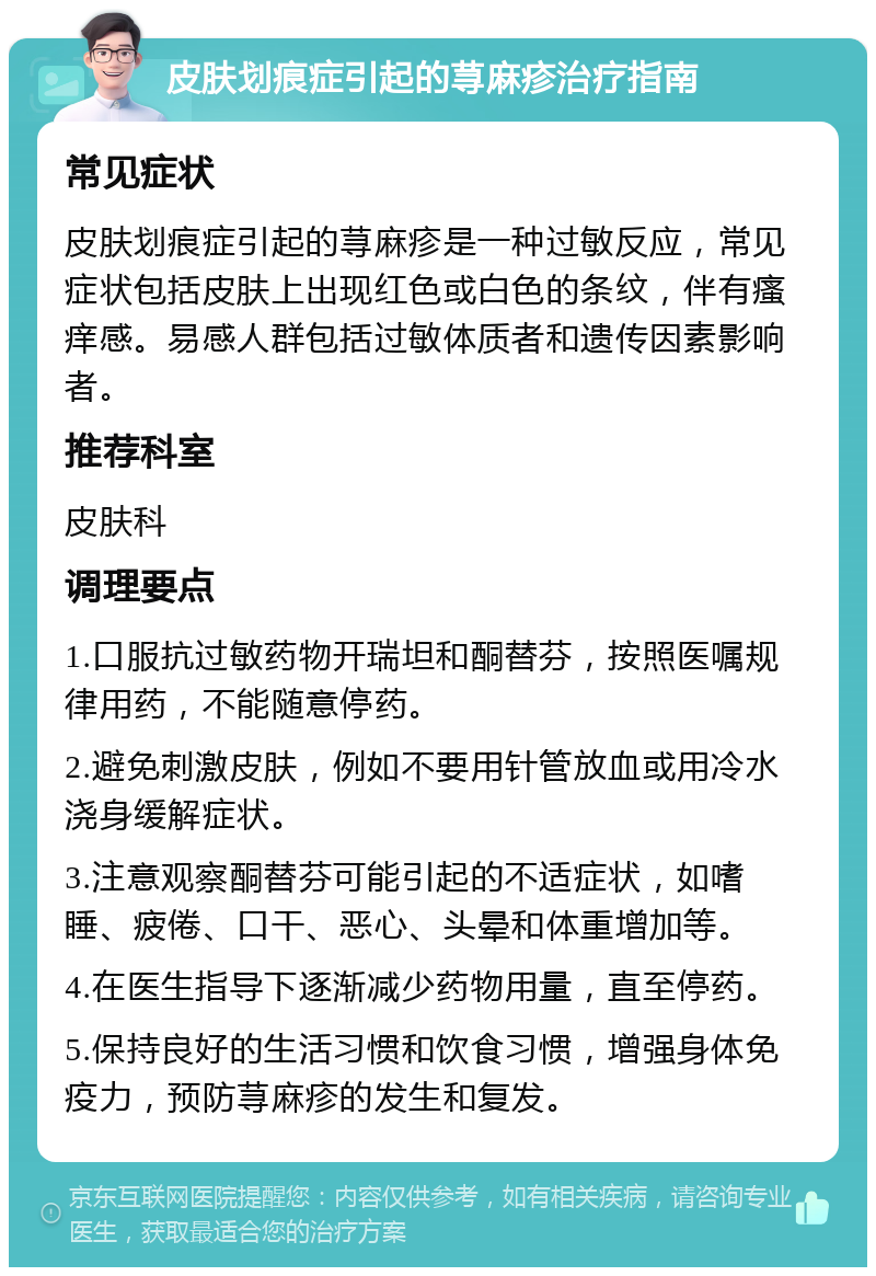 皮肤划痕症引起的荨麻疹治疗指南 常见症状 皮肤划痕症引起的荨麻疹是一种过敏反应，常见症状包括皮肤上出现红色或白色的条纹，伴有瘙痒感。易感人群包括过敏体质者和遗传因素影响者。 推荐科室 皮肤科 调理要点 1.口服抗过敏药物开瑞坦和酮替芬，按照医嘱规律用药，不能随意停药。 2.避免刺激皮肤，例如不要用针管放血或用冷水浇身缓解症状。 3.注意观察酮替芬可能引起的不适症状，如嗜睡、疲倦、口干、恶心、头晕和体重增加等。 4.在医生指导下逐渐减少药物用量，直至停药。 5.保持良好的生活习惯和饮食习惯，增强身体免疫力，预防荨麻疹的发生和复发。