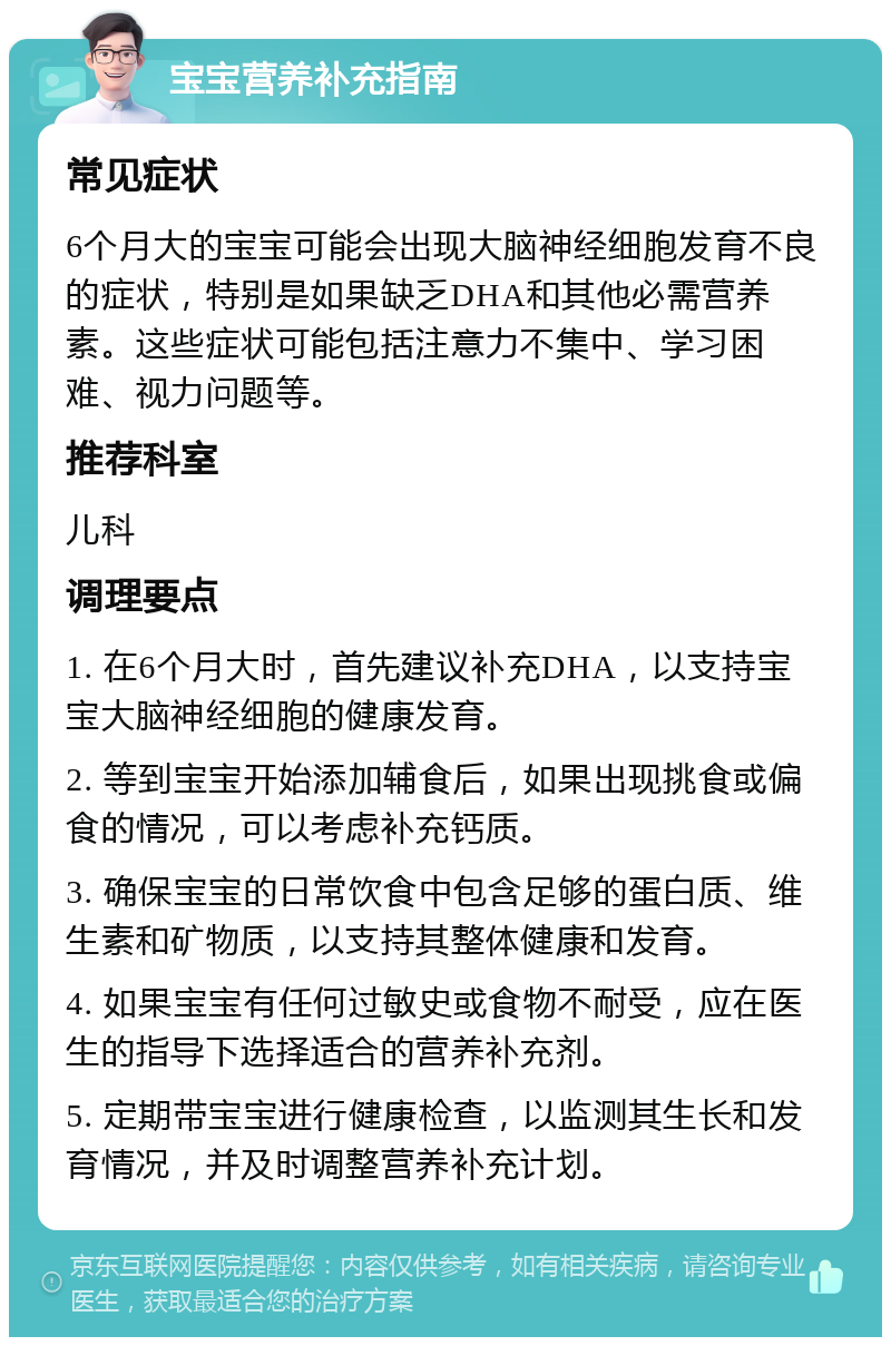 宝宝营养补充指南 常见症状 6个月大的宝宝可能会出现大脑神经细胞发育不良的症状，特别是如果缺乏DHA和其他必需营养素。这些症状可能包括注意力不集中、学习困难、视力问题等。 推荐科室 儿科 调理要点 1. 在6个月大时，首先建议补充DHA，以支持宝宝大脑神经细胞的健康发育。 2. 等到宝宝开始添加辅食后，如果出现挑食或偏食的情况，可以考虑补充钙质。 3. 确保宝宝的日常饮食中包含足够的蛋白质、维生素和矿物质，以支持其整体健康和发育。 4. 如果宝宝有任何过敏史或食物不耐受，应在医生的指导下选择适合的营养补充剂。 5. 定期带宝宝进行健康检查，以监测其生长和发育情况，并及时调整营养补充计划。