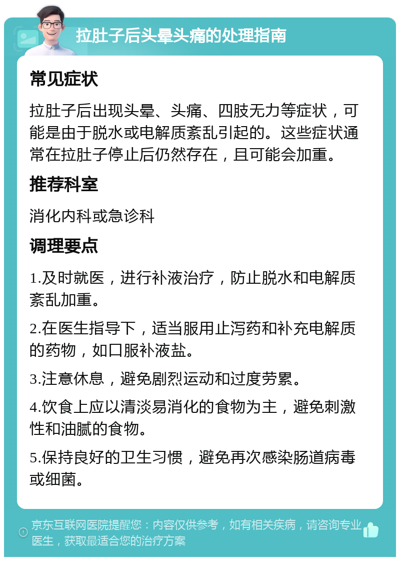 拉肚子后头晕头痛的处理指南 常见症状 拉肚子后出现头晕、头痛、四肢无力等症状，可能是由于脱水或电解质紊乱引起的。这些症状通常在拉肚子停止后仍然存在，且可能会加重。 推荐科室 消化内科或急诊科 调理要点 1.及时就医，进行补液治疗，防止脱水和电解质紊乱加重。 2.在医生指导下，适当服用止泻药和补充电解质的药物，如口服补液盐。 3.注意休息，避免剧烈运动和过度劳累。 4.饮食上应以清淡易消化的食物为主，避免刺激性和油腻的食物。 5.保持良好的卫生习惯，避免再次感染肠道病毒或细菌。