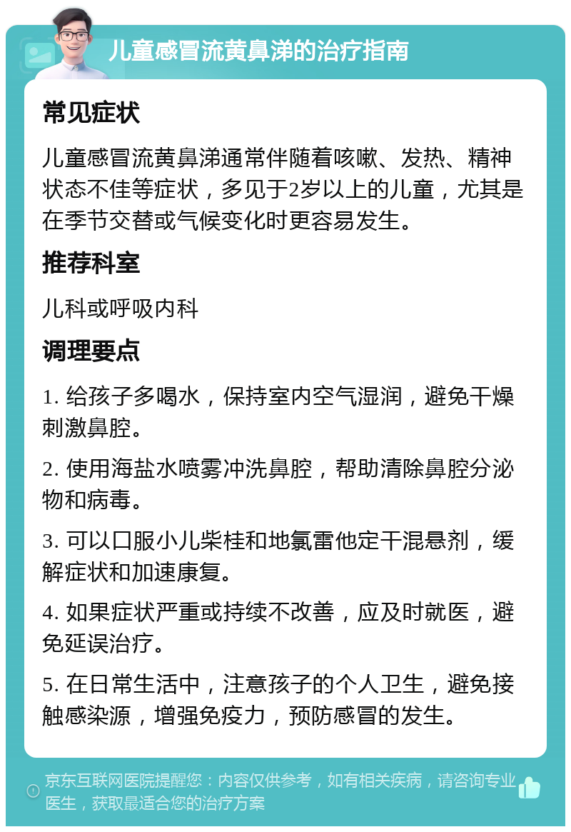 儿童感冒流黄鼻涕的治疗指南 常见症状 儿童感冒流黄鼻涕通常伴随着咳嗽、发热、精神状态不佳等症状，多见于2岁以上的儿童，尤其是在季节交替或气候变化时更容易发生。 推荐科室 儿科或呼吸内科 调理要点 1. 给孩子多喝水，保持室内空气湿润，避免干燥刺激鼻腔。 2. 使用海盐水喷雾冲洗鼻腔，帮助清除鼻腔分泌物和病毒。 3. 可以口服小儿柴桂和地氯雷他定干混悬剂，缓解症状和加速康复。 4. 如果症状严重或持续不改善，应及时就医，避免延误治疗。 5. 在日常生活中，注意孩子的个人卫生，避免接触感染源，增强免疫力，预防感冒的发生。