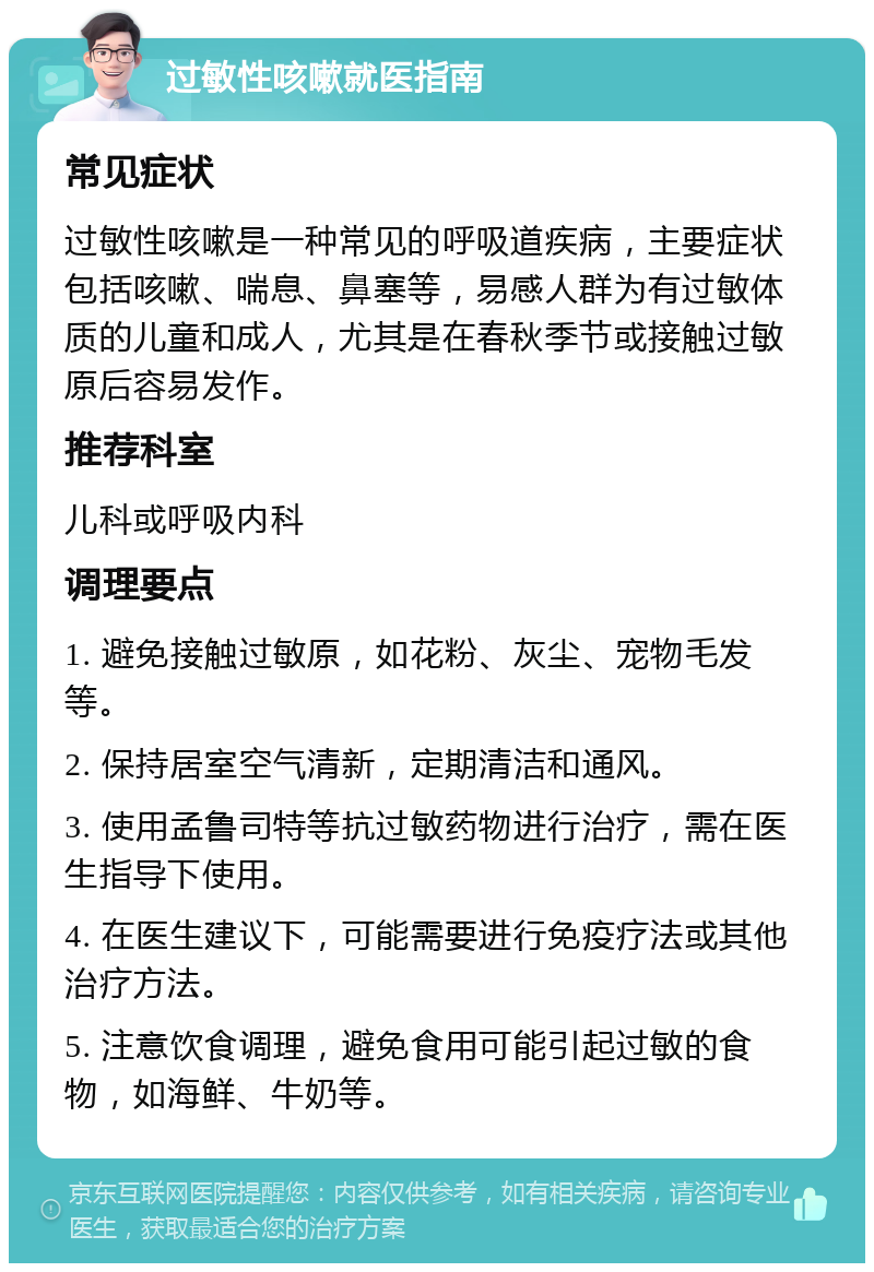 过敏性咳嗽就医指南 常见症状 过敏性咳嗽是一种常见的呼吸道疾病，主要症状包括咳嗽、喘息、鼻塞等，易感人群为有过敏体质的儿童和成人，尤其是在春秋季节或接触过敏原后容易发作。 推荐科室 儿科或呼吸内科 调理要点 1. 避免接触过敏原，如花粉、灰尘、宠物毛发等。 2. 保持居室空气清新，定期清洁和通风。 3. 使用孟鲁司特等抗过敏药物进行治疗，需在医生指导下使用。 4. 在医生建议下，可能需要进行免疫疗法或其他治疗方法。 5. 注意饮食调理，避免食用可能引起过敏的食物，如海鲜、牛奶等。