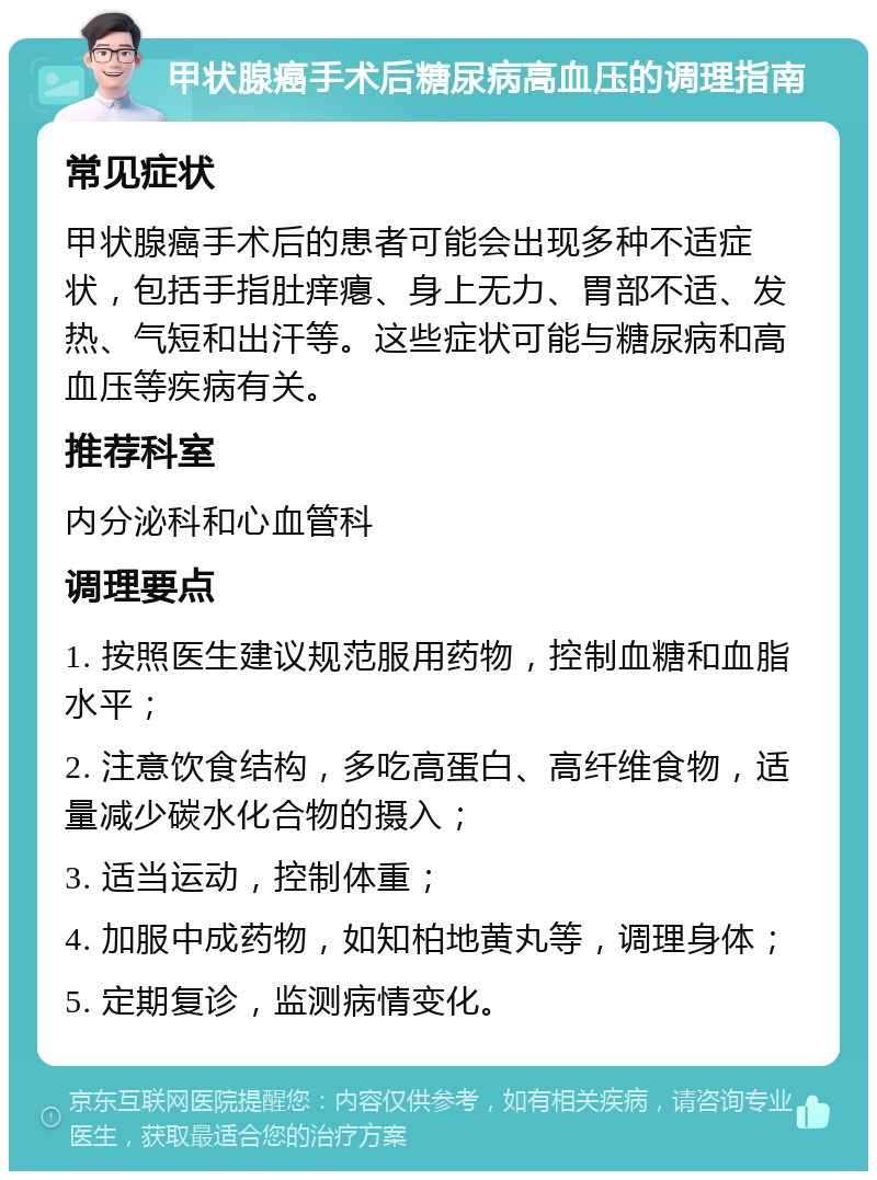 甲状腺癌手术后糖尿病高血压的调理指南 常见症状 甲状腺癌手术后的患者可能会出现多种不适症状，包括手指肚痒瘪、身上无力、胃部不适、发热、气短和出汗等。这些症状可能与糖尿病和高血压等疾病有关。 推荐科室 内分泌科和心血管科 调理要点 1. 按照医生建议规范服用药物，控制血糖和血脂水平； 2. 注意饮食结构，多吃高蛋白、高纤维食物，适量减少碳水化合物的摄入； 3. 适当运动，控制体重； 4. 加服中成药物，如知柏地黄丸等，调理身体； 5. 定期复诊，监测病情变化。