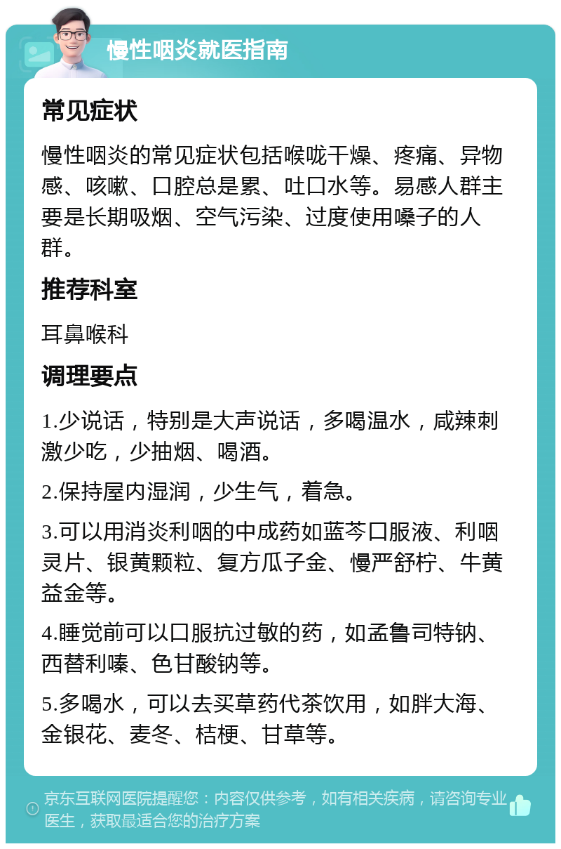 慢性咽炎就医指南 常见症状 慢性咽炎的常见症状包括喉咙干燥、疼痛、异物感、咳嗽、口腔总是累、吐口水等。易感人群主要是长期吸烟、空气污染、过度使用嗓子的人群。 推荐科室 耳鼻喉科 调理要点 1.少说话，特别是大声说话，多喝温水，咸辣刺激少吃，少抽烟、喝酒。 2.保持屋内湿润，少生气，着急。 3.可以用消炎利咽的中成药如蓝芩口服液、利咽灵片、银黄颗粒、复方瓜子金、慢严舒柠、牛黄益金等。 4.睡觉前可以口服抗过敏的药，如孟鲁司特钠、西替利嗪、色甘酸钠等。 5.多喝水，可以去买草药代茶饮用，如胖大海、金银花、麦冬、桔梗、甘草等。