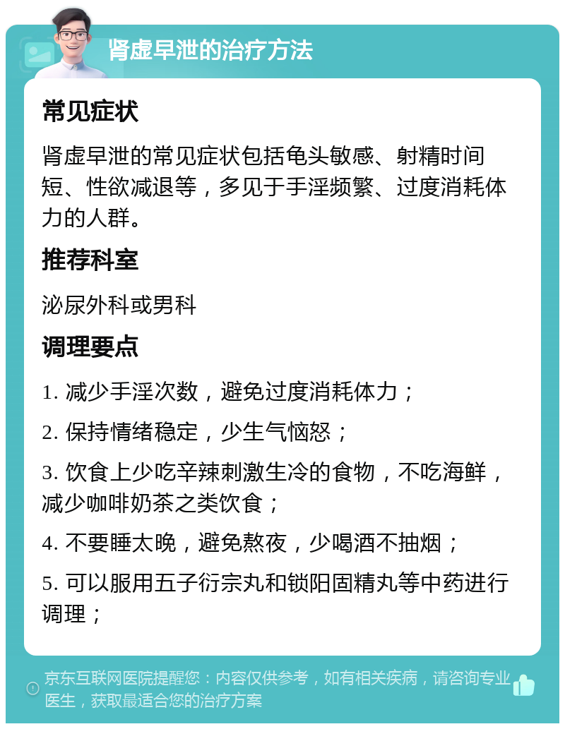 肾虚早泄的治疗方法 常见症状 肾虚早泄的常见症状包括龟头敏感、射精时间短、性欲减退等，多见于手淫频繁、过度消耗体力的人群。 推荐科室 泌尿外科或男科 调理要点 1. 减少手淫次数，避免过度消耗体力； 2. 保持情绪稳定，少生气恼怒； 3. 饮食上少吃辛辣刺激生冷的食物，不吃海鲜，减少咖啡奶茶之类饮食； 4. 不要睡太晚，避免熬夜，少喝酒不抽烟； 5. 可以服用五子衍宗丸和锁阳固精丸等中药进行调理；