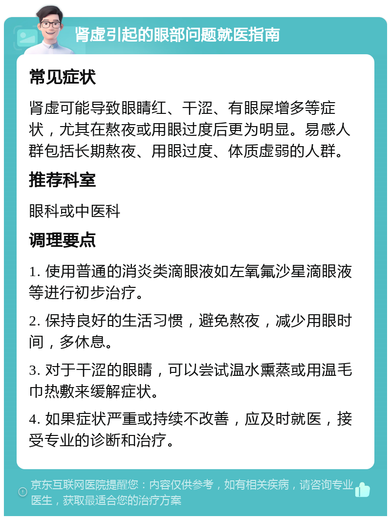 肾虚引起的眼部问题就医指南 常见症状 肾虚可能导致眼睛红、干涩、有眼屎增多等症状，尤其在熬夜或用眼过度后更为明显。易感人群包括长期熬夜、用眼过度、体质虚弱的人群。 推荐科室 眼科或中医科 调理要点 1. 使用普通的消炎类滴眼液如左氧氟沙星滴眼液等进行初步治疗。 2. 保持良好的生活习惯，避免熬夜，减少用眼时间，多休息。 3. 对于干涩的眼睛，可以尝试温水熏蒸或用温毛巾热敷来缓解症状。 4. 如果症状严重或持续不改善，应及时就医，接受专业的诊断和治疗。