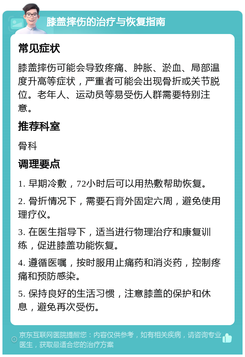 膝盖摔伤的治疗与恢复指南 常见症状 膝盖摔伤可能会导致疼痛、肿胀、淤血、局部温度升高等症状，严重者可能会出现骨折或关节脱位。老年人、运动员等易受伤人群需要特别注意。 推荐科室 骨科 调理要点 1. 早期冷敷，72小时后可以用热敷帮助恢复。 2. 骨折情况下，需要石膏外固定六周，避免使用理疗仪。 3. 在医生指导下，适当进行物理治疗和康复训练，促进膝盖功能恢复。 4. 遵循医嘱，按时服用止痛药和消炎药，控制疼痛和预防感染。 5. 保持良好的生活习惯，注意膝盖的保护和休息，避免再次受伤。