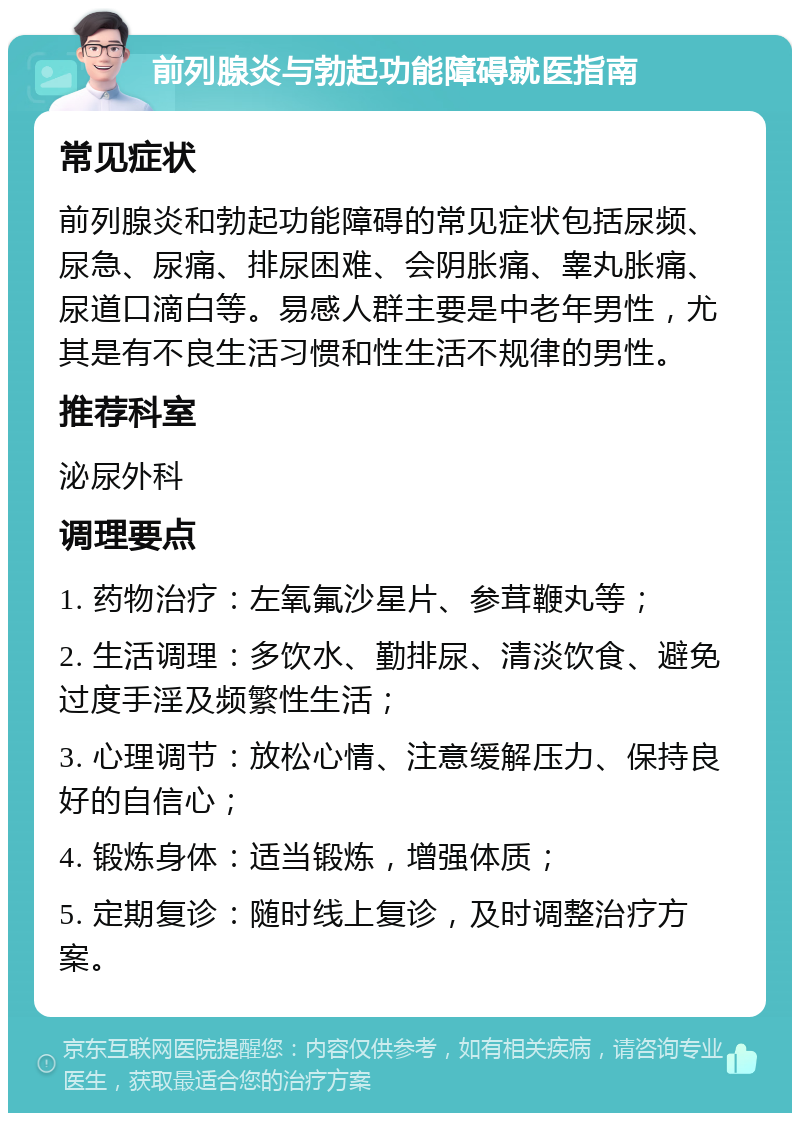 前列腺炎与勃起功能障碍就医指南 常见症状 前列腺炎和勃起功能障碍的常见症状包括尿频、尿急、尿痛、排尿困难、会阴胀痛、睾丸胀痛、尿道口滴白等。易感人群主要是中老年男性，尤其是有不良生活习惯和性生活不规律的男性。 推荐科室 泌尿外科 调理要点 1. 药物治疗：左氧氟沙星片、参茸鞭丸等； 2. 生活调理：多饮水、勤排尿、清淡饮食、避免过度手淫及频繁性生活； 3. 心理调节：放松心情、注意缓解压力、保持良好的自信心； 4. 锻炼身体：适当锻炼，增强体质； 5. 定期复诊：随时线上复诊，及时调整治疗方案。