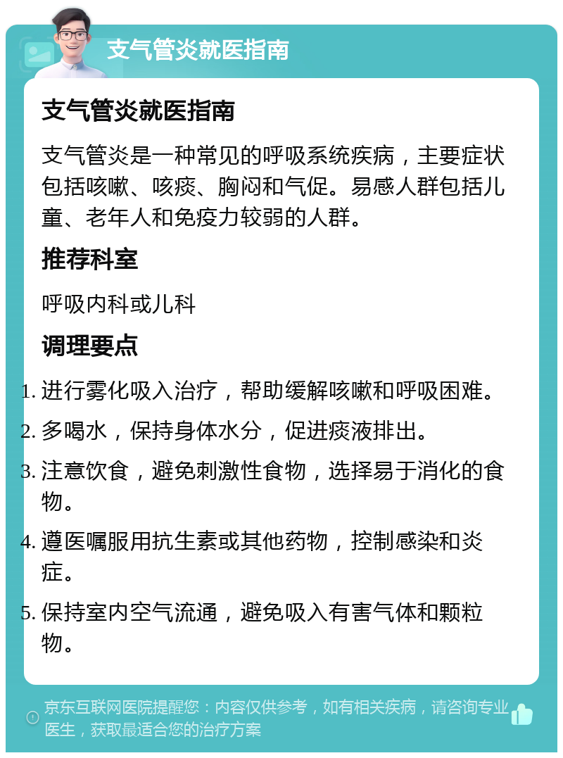 支气管炎就医指南 支气管炎就医指南 支气管炎是一种常见的呼吸系统疾病，主要症状包括咳嗽、咳痰、胸闷和气促。易感人群包括儿童、老年人和免疫力较弱的人群。 推荐科室 呼吸内科或儿科 调理要点 进行雾化吸入治疗，帮助缓解咳嗽和呼吸困难。 多喝水，保持身体水分，促进痰液排出。 注意饮食，避免刺激性食物，选择易于消化的食物。 遵医嘱服用抗生素或其他药物，控制感染和炎症。 保持室内空气流通，避免吸入有害气体和颗粒物。