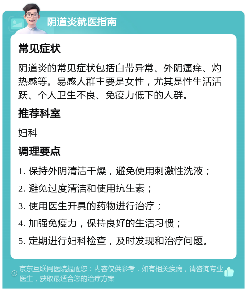 阴道炎就医指南 常见症状 阴道炎的常见症状包括白带异常、外阴瘙痒、灼热感等。易感人群主要是女性，尤其是性生活活跃、个人卫生不良、免疫力低下的人群。 推荐科室 妇科 调理要点 1. 保持外阴清洁干燥，避免使用刺激性洗液； 2. 避免过度清洁和使用抗生素； 3. 使用医生开具的药物进行治疗； 4. 加强免疫力，保持良好的生活习惯； 5. 定期进行妇科检查，及时发现和治疗问题。