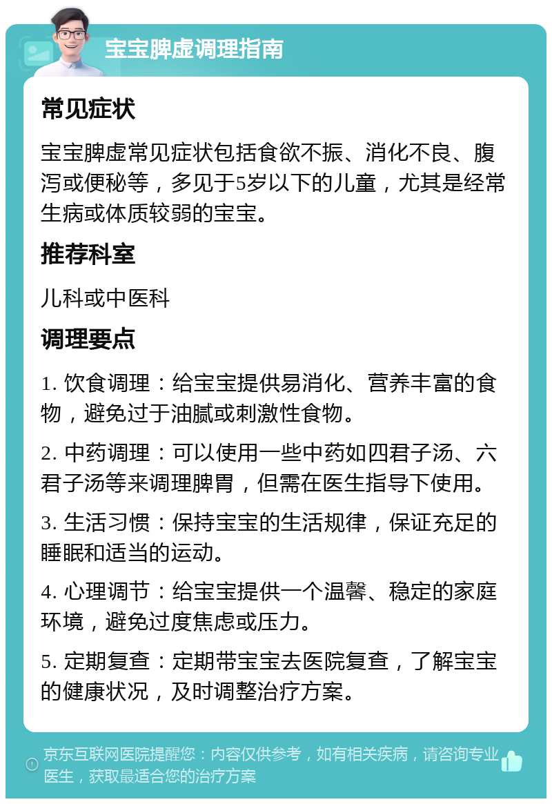 宝宝脾虚调理指南 常见症状 宝宝脾虚常见症状包括食欲不振、消化不良、腹泻或便秘等，多见于5岁以下的儿童，尤其是经常生病或体质较弱的宝宝。 推荐科室 儿科或中医科 调理要点 1. 饮食调理：给宝宝提供易消化、营养丰富的食物，避免过于油腻或刺激性食物。 2. 中药调理：可以使用一些中药如四君子汤、六君子汤等来调理脾胃，但需在医生指导下使用。 3. 生活习惯：保持宝宝的生活规律，保证充足的睡眠和适当的运动。 4. 心理调节：给宝宝提供一个温馨、稳定的家庭环境，避免过度焦虑或压力。 5. 定期复查：定期带宝宝去医院复查，了解宝宝的健康状况，及时调整治疗方案。