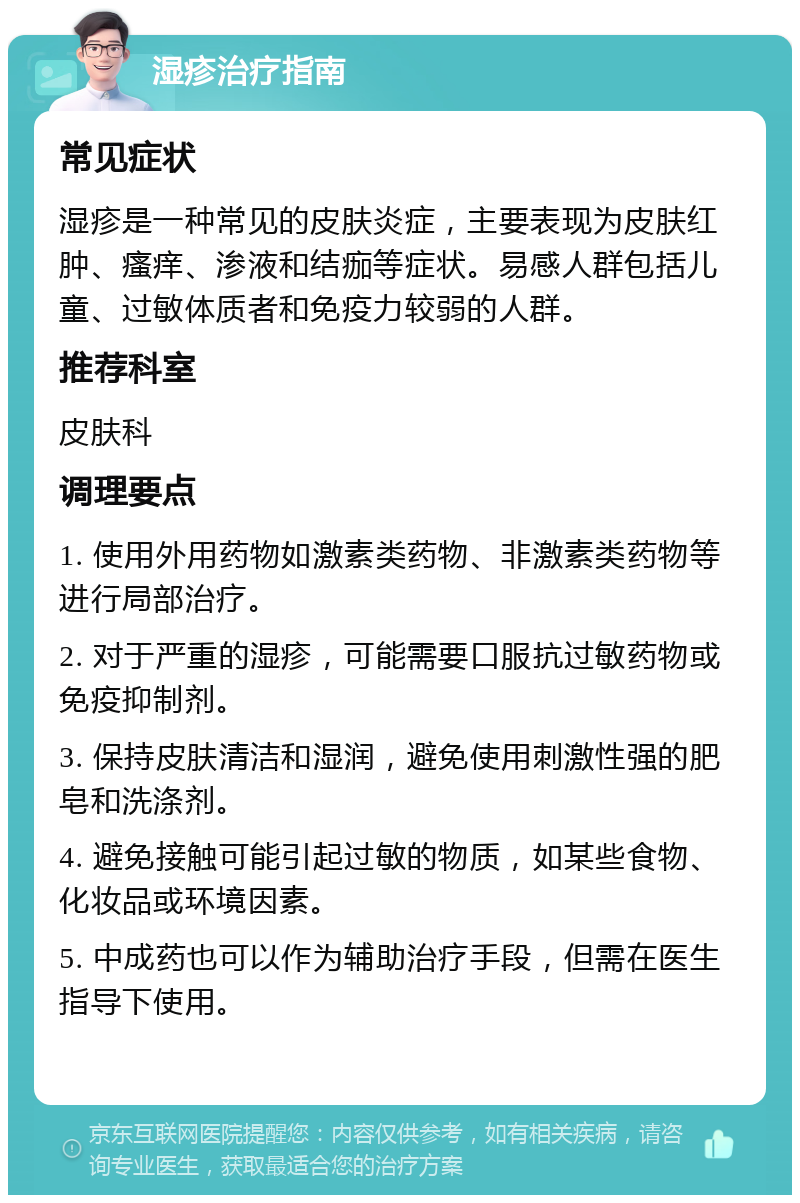 湿疹治疗指南 常见症状 湿疹是一种常见的皮肤炎症，主要表现为皮肤红肿、瘙痒、渗液和结痂等症状。易感人群包括儿童、过敏体质者和免疫力较弱的人群。 推荐科室 皮肤科 调理要点 1. 使用外用药物如激素类药物、非激素类药物等进行局部治疗。 2. 对于严重的湿疹，可能需要口服抗过敏药物或免疫抑制剂。 3. 保持皮肤清洁和湿润，避免使用刺激性强的肥皂和洗涤剂。 4. 避免接触可能引起过敏的物质，如某些食物、化妆品或环境因素。 5. 中成药也可以作为辅助治疗手段，但需在医生指导下使用。