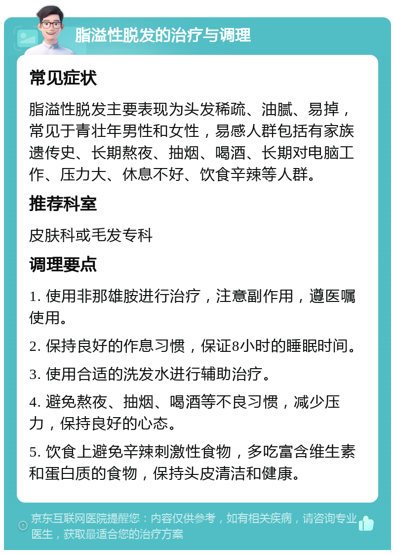 脂溢性脱发的治疗与调理 常见症状 脂溢性脱发主要表现为头发稀疏、油腻、易掉，常见于青壮年男性和女性，易感人群包括有家族遗传史、长期熬夜、抽烟、喝酒、长期对电脑工作、压力大、休息不好、饮食辛辣等人群。 推荐科室 皮肤科或毛发专科 调理要点 1. 使用非那雄胺进行治疗，注意副作用，遵医嘱使用。 2. 保持良好的作息习惯，保证8小时的睡眠时间。 3. 使用合适的洗发水进行辅助治疗。 4. 避免熬夜、抽烟、喝酒等不良习惯，减少压力，保持良好的心态。 5. 饮食上避免辛辣刺激性食物，多吃富含维生素和蛋白质的食物，保持头皮清洁和健康。