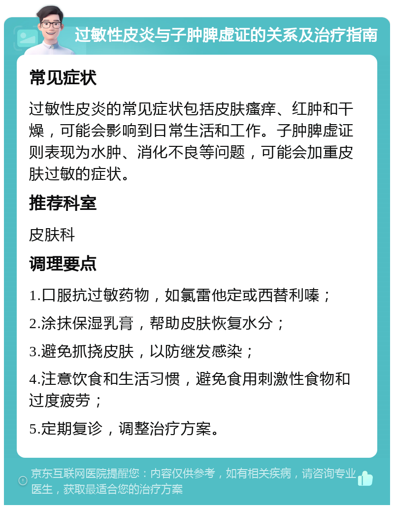 过敏性皮炎与子肿脾虚证的关系及治疗指南 常见症状 过敏性皮炎的常见症状包括皮肤瘙痒、红肿和干燥，可能会影响到日常生活和工作。子肿脾虚证则表现为水肿、消化不良等问题，可能会加重皮肤过敏的症状。 推荐科室 皮肤科 调理要点 1.口服抗过敏药物，如氯雷他定或西替利嗪； 2.涂抹保湿乳膏，帮助皮肤恢复水分； 3.避免抓挠皮肤，以防继发感染； 4.注意饮食和生活习惯，避免食用刺激性食物和过度疲劳； 5.定期复诊，调整治疗方案。