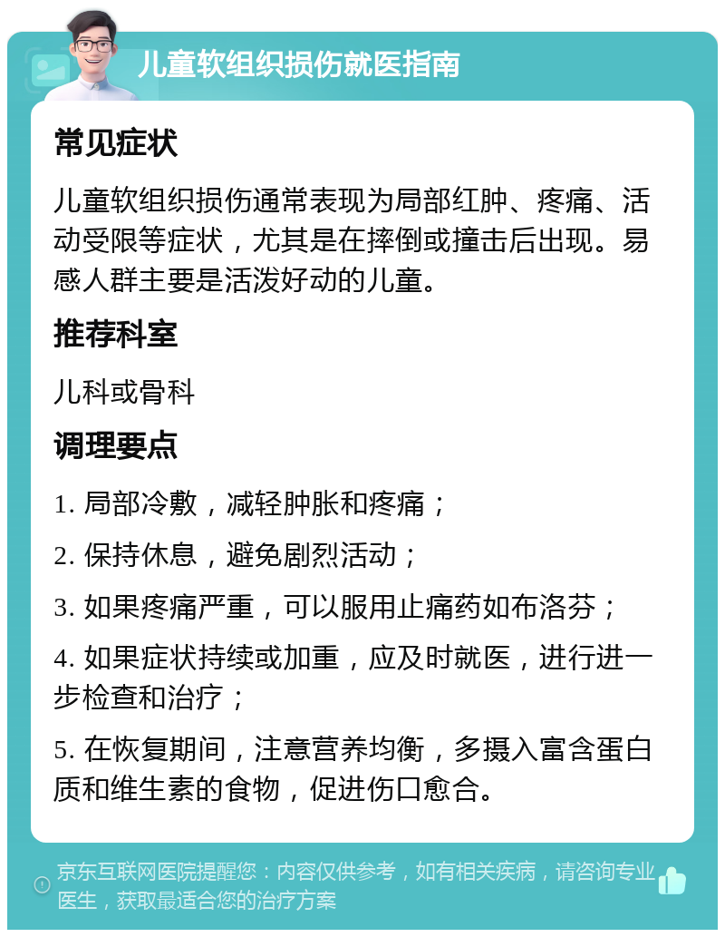 儿童软组织损伤就医指南 常见症状 儿童软组织损伤通常表现为局部红肿、疼痛、活动受限等症状，尤其是在摔倒或撞击后出现。易感人群主要是活泼好动的儿童。 推荐科室 儿科或骨科 调理要点 1. 局部冷敷，减轻肿胀和疼痛； 2. 保持休息，避免剧烈活动； 3. 如果疼痛严重，可以服用止痛药如布洛芬； 4. 如果症状持续或加重，应及时就医，进行进一步检查和治疗； 5. 在恢复期间，注意营养均衡，多摄入富含蛋白质和维生素的食物，促进伤口愈合。