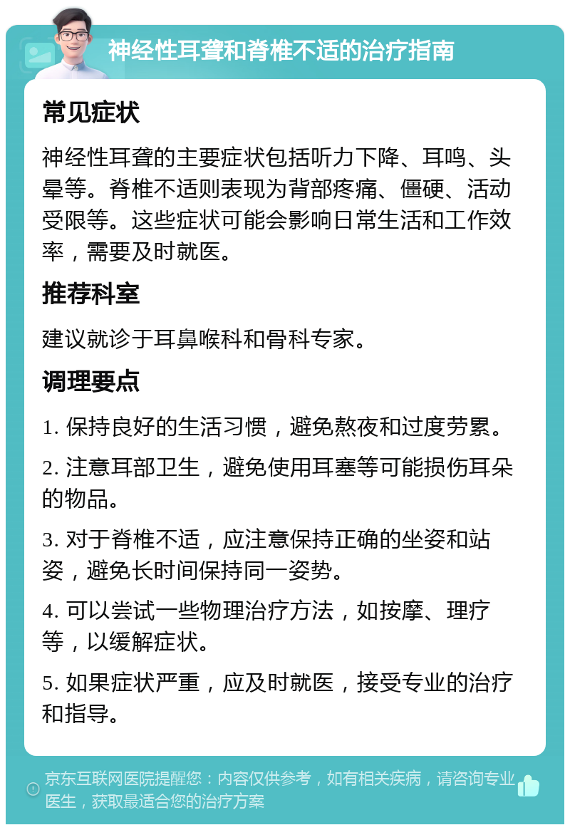 神经性耳聋和脊椎不适的治疗指南 常见症状 神经性耳聋的主要症状包括听力下降、耳鸣、头晕等。脊椎不适则表现为背部疼痛、僵硬、活动受限等。这些症状可能会影响日常生活和工作效率，需要及时就医。 推荐科室 建议就诊于耳鼻喉科和骨科专家。 调理要点 1. 保持良好的生活习惯，避免熬夜和过度劳累。 2. 注意耳部卫生，避免使用耳塞等可能损伤耳朵的物品。 3. 对于脊椎不适，应注意保持正确的坐姿和站姿，避免长时间保持同一姿势。 4. 可以尝试一些物理治疗方法，如按摩、理疗等，以缓解症状。 5. 如果症状严重，应及时就医，接受专业的治疗和指导。