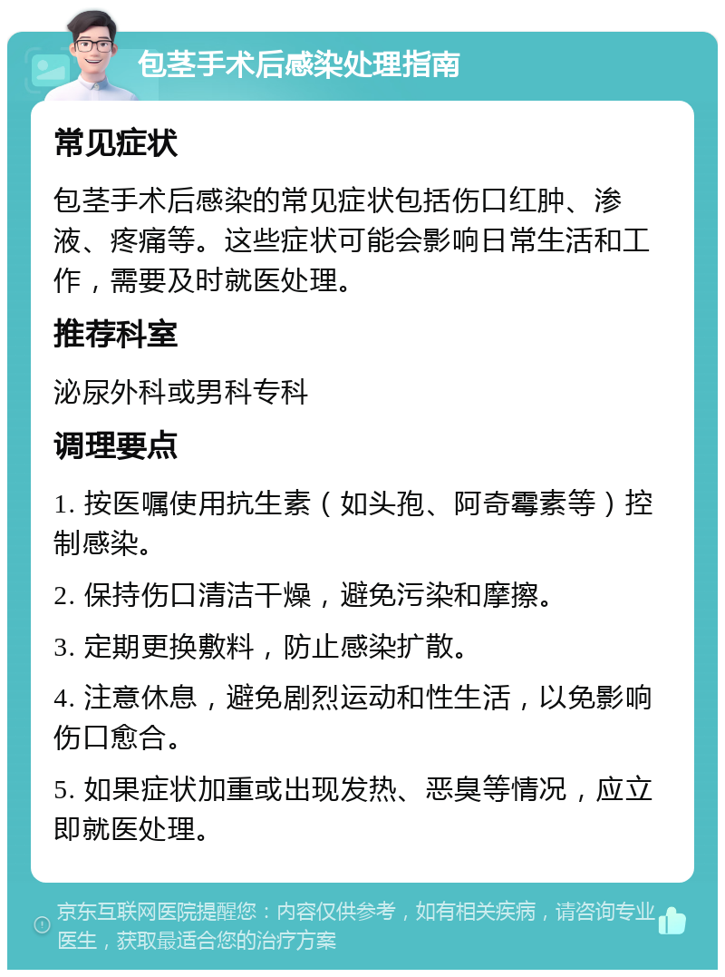 包茎手术后感染处理指南 常见症状 包茎手术后感染的常见症状包括伤口红肿、渗液、疼痛等。这些症状可能会影响日常生活和工作，需要及时就医处理。 推荐科室 泌尿外科或男科专科 调理要点 1. 按医嘱使用抗生素（如头孢、阿奇霉素等）控制感染。 2. 保持伤口清洁干燥，避免污染和摩擦。 3. 定期更换敷料，防止感染扩散。 4. 注意休息，避免剧烈运动和性生活，以免影响伤口愈合。 5. 如果症状加重或出现发热、恶臭等情况，应立即就医处理。