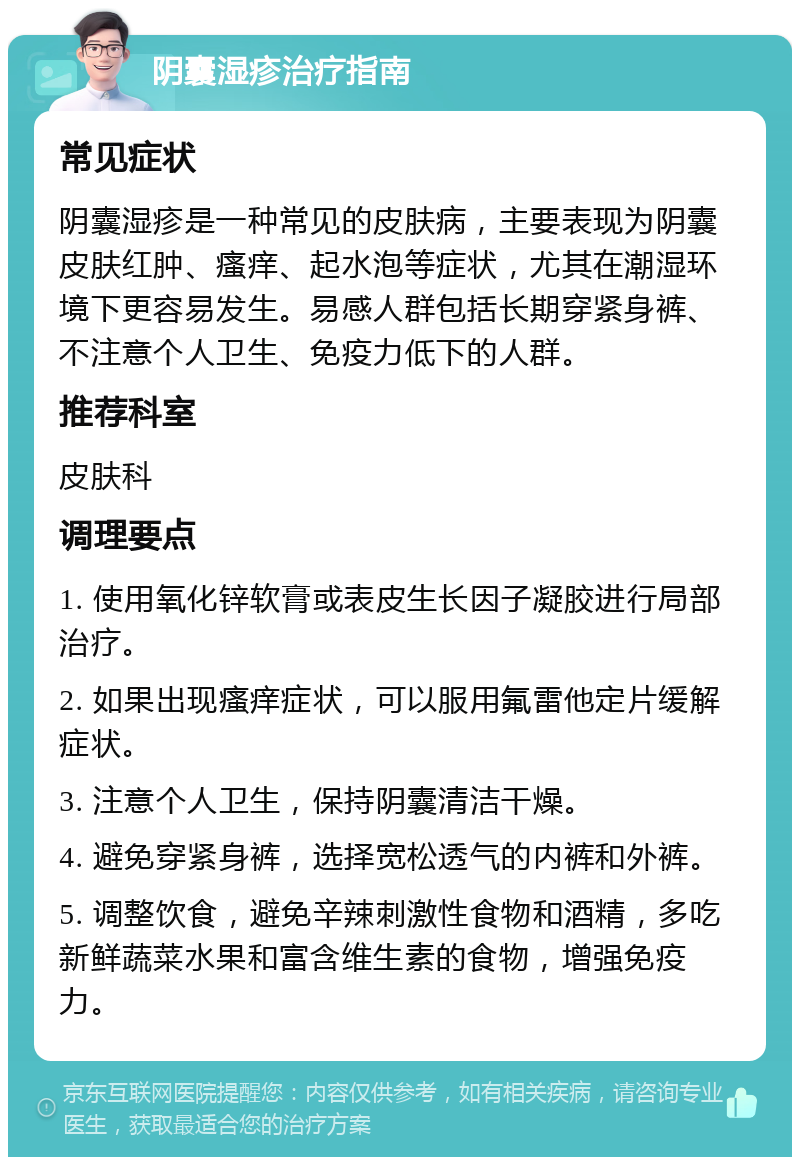 阴囊湿疹治疗指南 常见症状 阴囊湿疹是一种常见的皮肤病，主要表现为阴囊皮肤红肿、瘙痒、起水泡等症状，尤其在潮湿环境下更容易发生。易感人群包括长期穿紧身裤、不注意个人卫生、免疫力低下的人群。 推荐科室 皮肤科 调理要点 1. 使用氧化锌软膏或表皮生长因子凝胶进行局部治疗。 2. 如果出现瘙痒症状，可以服用氟雷他定片缓解症状。 3. 注意个人卫生，保持阴囊清洁干燥。 4. 避免穿紧身裤，选择宽松透气的内裤和外裤。 5. 调整饮食，避免辛辣刺激性食物和酒精，多吃新鲜蔬菜水果和富含维生素的食物，增强免疫力。