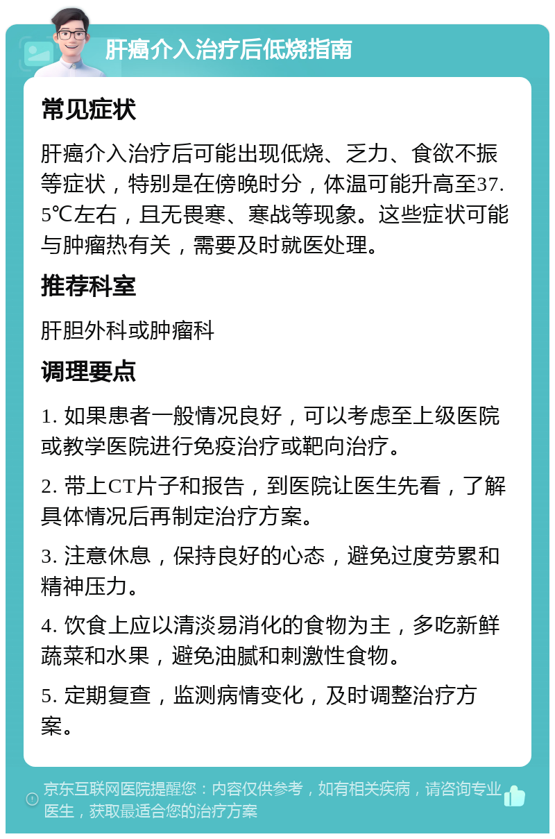 肝癌介入治疗后低烧指南 常见症状 肝癌介入治疗后可能出现低烧、乏力、食欲不振等症状，特别是在傍晚时分，体温可能升高至37.5℃左右，且无畏寒、寒战等现象。这些症状可能与肿瘤热有关，需要及时就医处理。 推荐科室 肝胆外科或肿瘤科 调理要点 1. 如果患者一般情况良好，可以考虑至上级医院或教学医院进行免疫治疗或靶向治疗。 2. 带上CT片子和报告，到医院让医生先看，了解具体情况后再制定治疗方案。 3. 注意休息，保持良好的心态，避免过度劳累和精神压力。 4. 饮食上应以清淡易消化的食物为主，多吃新鲜蔬菜和水果，避免油腻和刺激性食物。 5. 定期复查，监测病情变化，及时调整治疗方案。