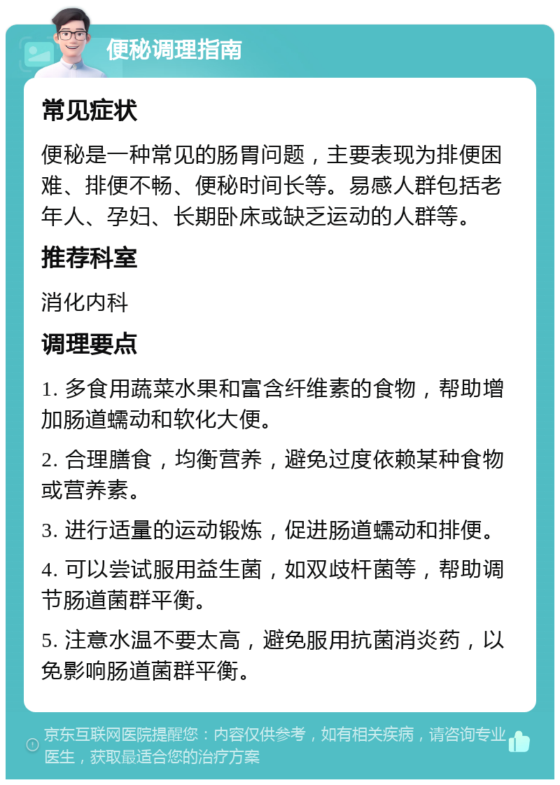 便秘调理指南 常见症状 便秘是一种常见的肠胃问题，主要表现为排便困难、排便不畅、便秘时间长等。易感人群包括老年人、孕妇、长期卧床或缺乏运动的人群等。 推荐科室 消化内科 调理要点 1. 多食用蔬菜水果和富含纤维素的食物，帮助增加肠道蠕动和软化大便。 2. 合理膳食，均衡营养，避免过度依赖某种食物或营养素。 3. 进行适量的运动锻炼，促进肠道蠕动和排便。 4. 可以尝试服用益生菌，如双歧杆菌等，帮助调节肠道菌群平衡。 5. 注意水温不要太高，避免服用抗菌消炎药，以免影响肠道菌群平衡。