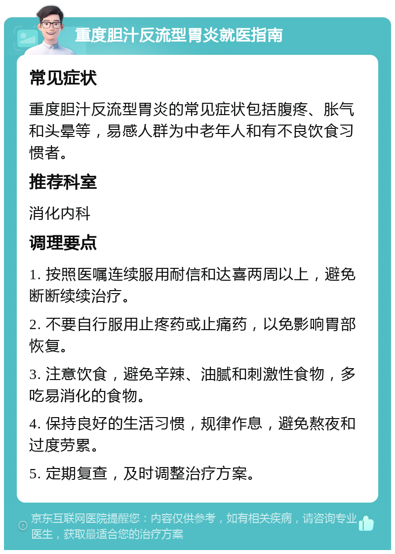 重度胆汁反流型胃炎就医指南 常见症状 重度胆汁反流型胃炎的常见症状包括腹疼、胀气和头晕等，易感人群为中老年人和有不良饮食习惯者。 推荐科室 消化内科 调理要点 1. 按照医嘱连续服用耐信和达喜两周以上，避免断断续续治疗。 2. 不要自行服用止疼药或止痛药，以免影响胃部恢复。 3. 注意饮食，避免辛辣、油腻和刺激性食物，多吃易消化的食物。 4. 保持良好的生活习惯，规律作息，避免熬夜和过度劳累。 5. 定期复查，及时调整治疗方案。