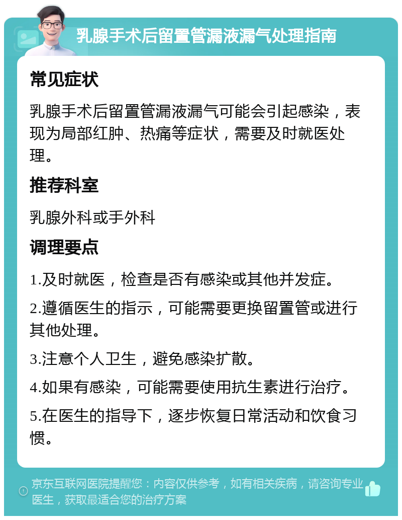 乳腺手术后留置管漏液漏气处理指南 常见症状 乳腺手术后留置管漏液漏气可能会引起感染，表现为局部红肿、热痛等症状，需要及时就医处理。 推荐科室 乳腺外科或手外科 调理要点 1.及时就医，检查是否有感染或其他并发症。 2.遵循医生的指示，可能需要更换留置管或进行其他处理。 3.注意个人卫生，避免感染扩散。 4.如果有感染，可能需要使用抗生素进行治疗。 5.在医生的指导下，逐步恢复日常活动和饮食习惯。