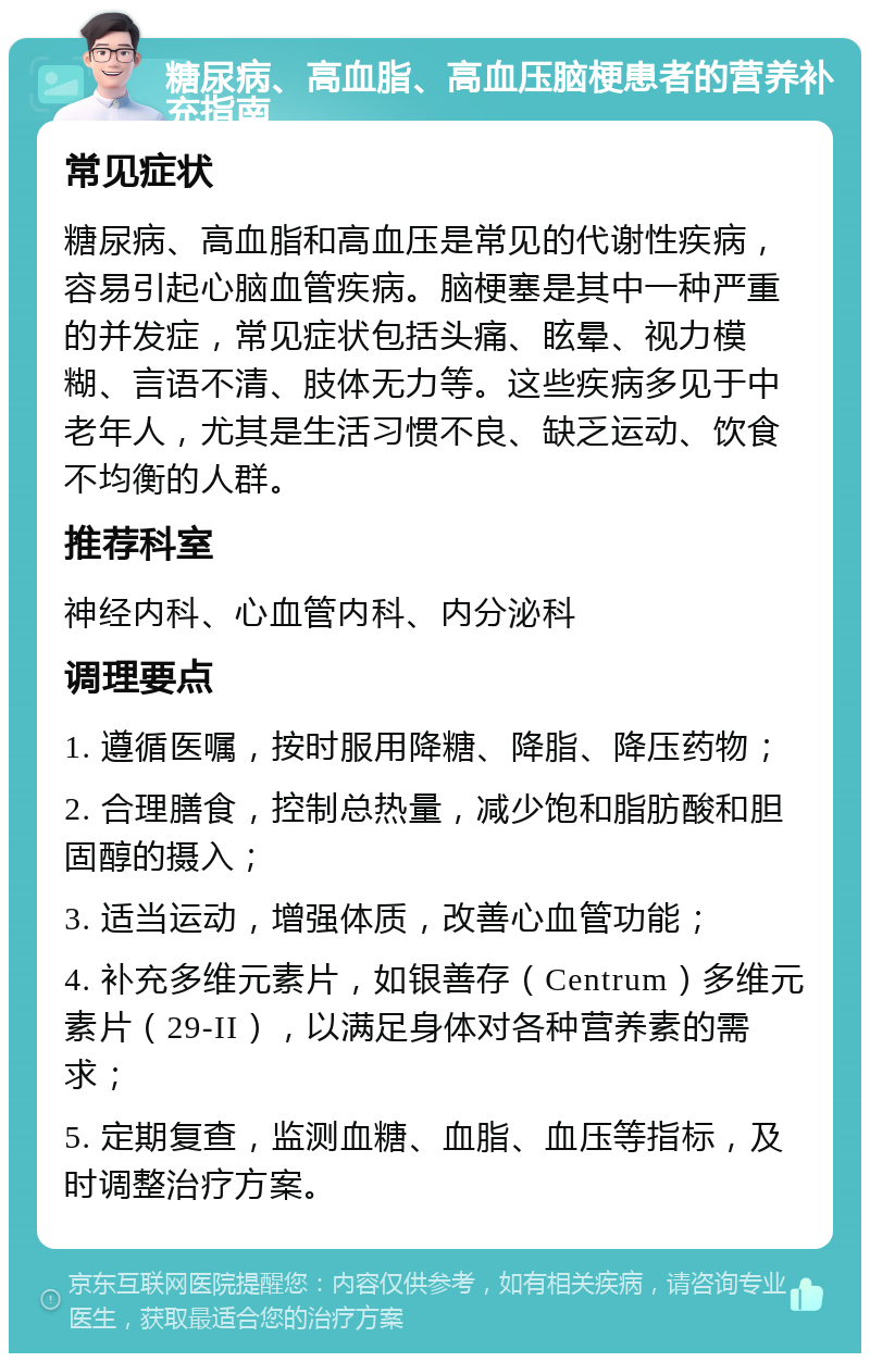 糖尿病、高血脂、高血压脑梗患者的营养补充指南 常见症状 糖尿病、高血脂和高血压是常见的代谢性疾病，容易引起心脑血管疾病。脑梗塞是其中一种严重的并发症，常见症状包括头痛、眩晕、视力模糊、言语不清、肢体无力等。这些疾病多见于中老年人，尤其是生活习惯不良、缺乏运动、饮食不均衡的人群。 推荐科室 神经内科、心血管内科、内分泌科 调理要点 1. 遵循医嘱，按时服用降糖、降脂、降压药物； 2. 合理膳食，控制总热量，减少饱和脂肪酸和胆固醇的摄入； 3. 适当运动，增强体质，改善心血管功能； 4. 补充多维元素片，如银善存（Centrum）多维元素片（29-II），以满足身体对各种营养素的需求； 5. 定期复查，监测血糖、血脂、血压等指标，及时调整治疗方案。