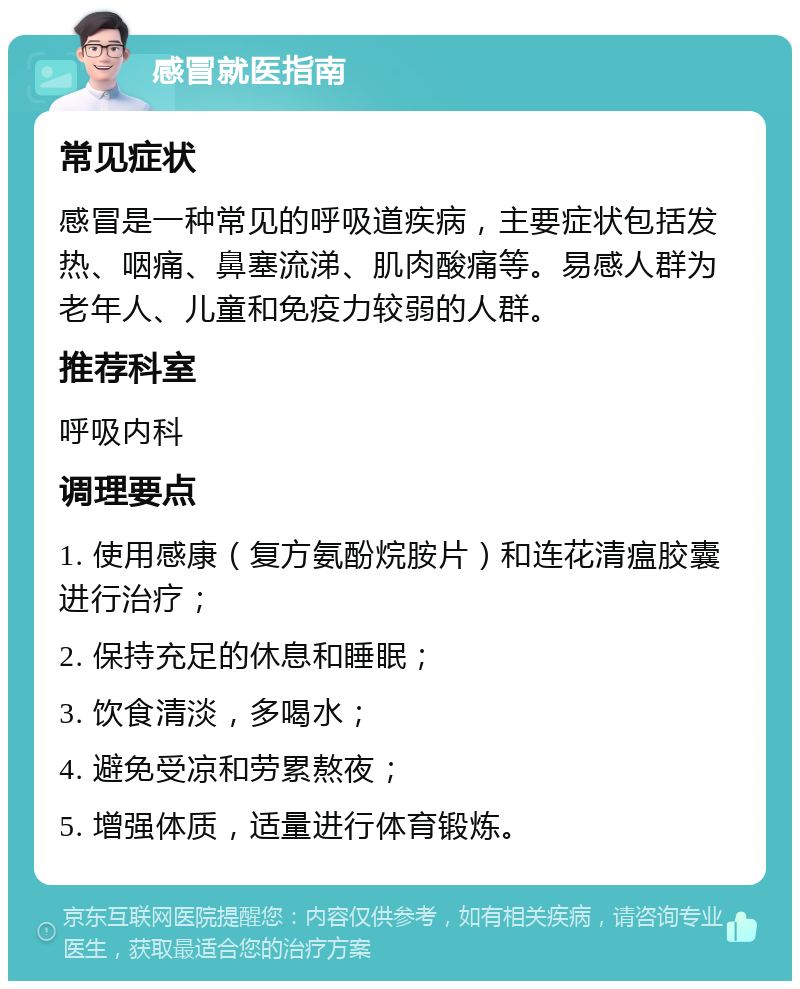 感冒就医指南 常见症状 感冒是一种常见的呼吸道疾病，主要症状包括发热、咽痛、鼻塞流涕、肌肉酸痛等。易感人群为老年人、儿童和免疫力较弱的人群。 推荐科室 呼吸内科 调理要点 1. 使用感康（复方氨酚烷胺片）和连花清瘟胶囊进行治疗； 2. 保持充足的休息和睡眠； 3. 饮食清淡，多喝水； 4. 避免受凉和劳累熬夜； 5. 增强体质，适量进行体育锻炼。