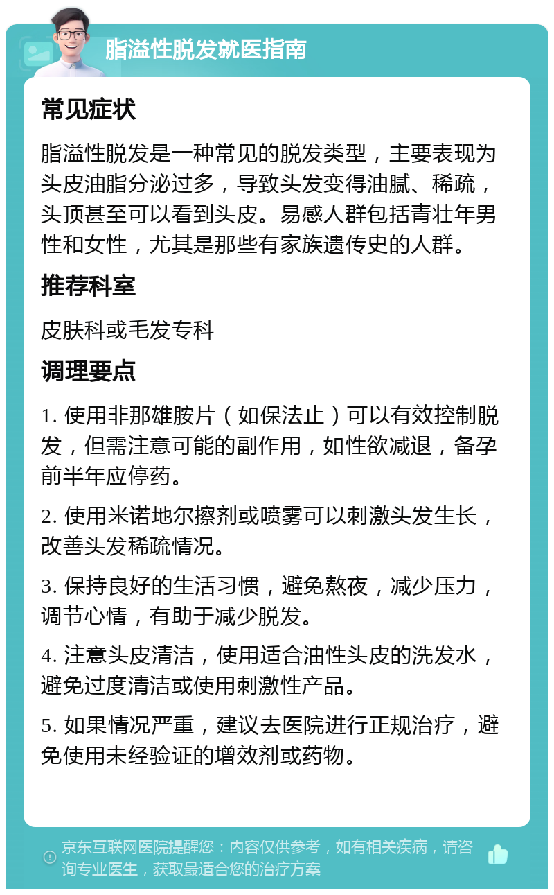 脂溢性脱发就医指南 常见症状 脂溢性脱发是一种常见的脱发类型，主要表现为头皮油脂分泌过多，导致头发变得油腻、稀疏，头顶甚至可以看到头皮。易感人群包括青壮年男性和女性，尤其是那些有家族遗传史的人群。 推荐科室 皮肤科或毛发专科 调理要点 1. 使用非那雄胺片（如保法止）可以有效控制脱发，但需注意可能的副作用，如性欲减退，备孕前半年应停药。 2. 使用米诺地尔擦剂或喷雾可以刺激头发生长，改善头发稀疏情况。 3. 保持良好的生活习惯，避免熬夜，减少压力，调节心情，有助于减少脱发。 4. 注意头皮清洁，使用适合油性头皮的洗发水，避免过度清洁或使用刺激性产品。 5. 如果情况严重，建议去医院进行正规治疗，避免使用未经验证的增效剂或药物。