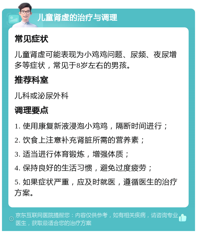 儿童肾虚的治疗与调理 常见症状 儿童肾虚可能表现为小鸡鸡问题、尿频、夜尿增多等症状，常见于8岁左右的男孩。 推荐科室 儿科或泌尿外科 调理要点 1. 使用康复新液浸泡小鸡鸡，隔断时间进行； 2. 饮食上注意补充肾脏所需的营养素； 3. 适当进行体育锻炼，增强体质； 4. 保持良好的生活习惯，避免过度疲劳； 5. 如果症状严重，应及时就医，遵循医生的治疗方案。