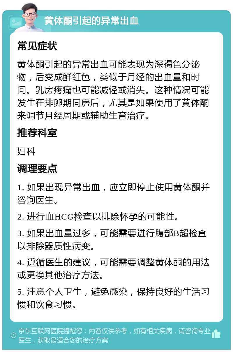 黄体酮引起的异常出血 常见症状 黄体酮引起的异常出血可能表现为深褐色分泌物，后变成鲜红色，类似于月经的出血量和时间。乳房疼痛也可能减轻或消失。这种情况可能发生在排卵期同房后，尤其是如果使用了黄体酮来调节月经周期或辅助生育治疗。 推荐科室 妇科 调理要点 1. 如果出现异常出血，应立即停止使用黄体酮并咨询医生。 2. 进行血HCG检查以排除怀孕的可能性。 3. 如果出血量过多，可能需要进行腹部B超检查以排除器质性病变。 4. 遵循医生的建议，可能需要调整黄体酮的用法或更换其他治疗方法。 5. 注意个人卫生，避免感染，保持良好的生活习惯和饮食习惯。