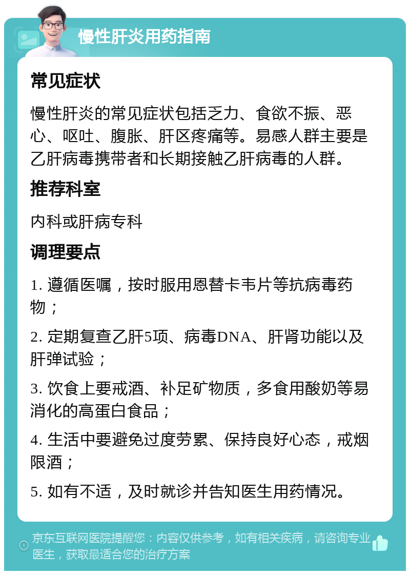 慢性肝炎用药指南 常见症状 慢性肝炎的常见症状包括乏力、食欲不振、恶心、呕吐、腹胀、肝区疼痛等。易感人群主要是乙肝病毒携带者和长期接触乙肝病毒的人群。 推荐科室 内科或肝病专科 调理要点 1. 遵循医嘱，按时服用恩替卡韦片等抗病毒药物； 2. 定期复查乙肝5项、病毒DNA、肝肾功能以及肝弹试验； 3. 饮食上要戒酒、补足矿物质，多食用酸奶等易消化的高蛋白食品； 4. 生活中要避免过度劳累、保持良好心态，戒烟限酒； 5. 如有不适，及时就诊并告知医生用药情况。