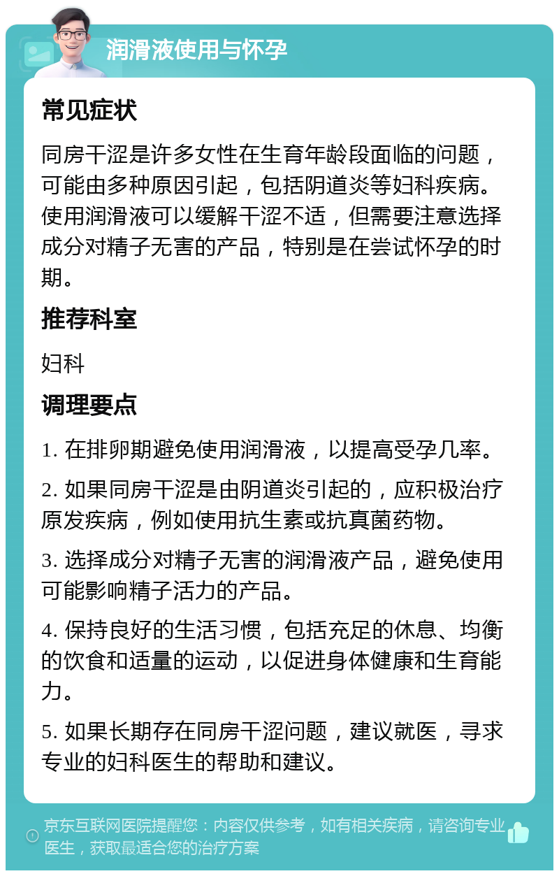 润滑液使用与怀孕 常见症状 同房干涩是许多女性在生育年龄段面临的问题，可能由多种原因引起，包括阴道炎等妇科疾病。使用润滑液可以缓解干涩不适，但需要注意选择成分对精子无害的产品，特别是在尝试怀孕的时期。 推荐科室 妇科 调理要点 1. 在排卵期避免使用润滑液，以提高受孕几率。 2. 如果同房干涩是由阴道炎引起的，应积极治疗原发疾病，例如使用抗生素或抗真菌药物。 3. 选择成分对精子无害的润滑液产品，避免使用可能影响精子活力的产品。 4. 保持良好的生活习惯，包括充足的休息、均衡的饮食和适量的运动，以促进身体健康和生育能力。 5. 如果长期存在同房干涩问题，建议就医，寻求专业的妇科医生的帮助和建议。