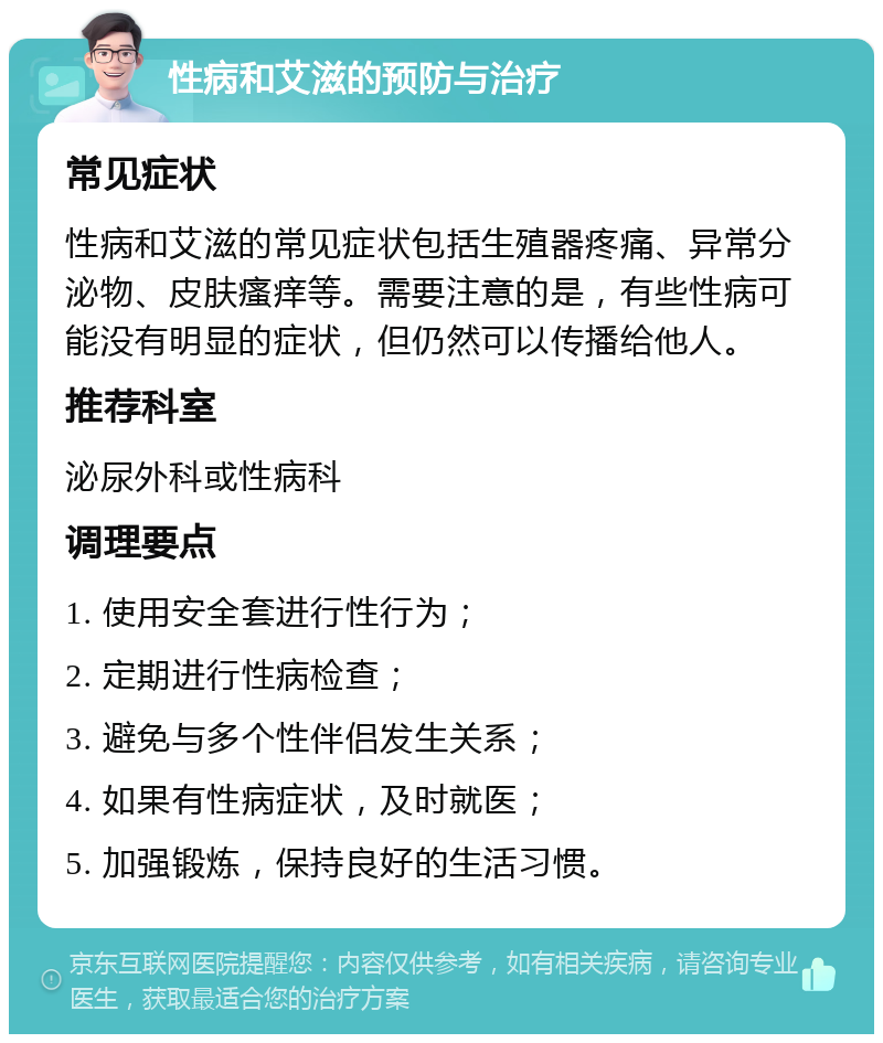 性病和艾滋的预防与治疗 常见症状 性病和艾滋的常见症状包括生殖器疼痛、异常分泌物、皮肤瘙痒等。需要注意的是，有些性病可能没有明显的症状，但仍然可以传播给他人。 推荐科室 泌尿外科或性病科 调理要点 1. 使用安全套进行性行为； 2. 定期进行性病检查； 3. 避免与多个性伴侣发生关系； 4. 如果有性病症状，及时就医； 5. 加强锻炼，保持良好的生活习惯。