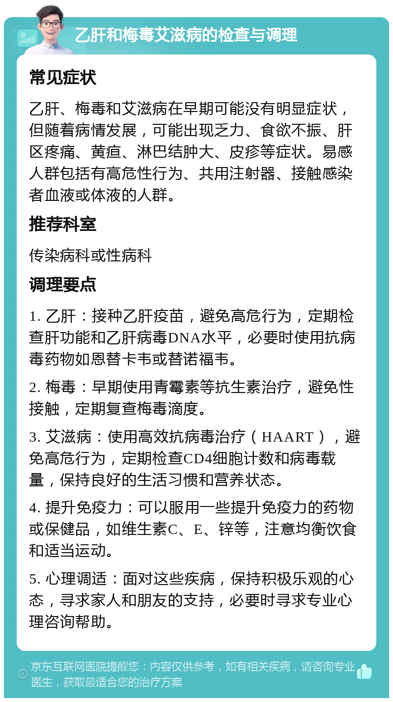 乙肝和梅毒艾滋病的检查与调理 常见症状 乙肝、梅毒和艾滋病在早期可能没有明显症状，但随着病情发展，可能出现乏力、食欲不振、肝区疼痛、黄疸、淋巴结肿大、皮疹等症状。易感人群包括有高危性行为、共用注射器、接触感染者血液或体液的人群。 推荐科室 传染病科或性病科 调理要点 1. 乙肝：接种乙肝疫苗，避免高危行为，定期检查肝功能和乙肝病毒DNA水平，必要时使用抗病毒药物如恩替卡韦或替诺福韦。 2. 梅毒：早期使用青霉素等抗生素治疗，避免性接触，定期复查梅毒滴度。 3. 艾滋病：使用高效抗病毒治疗（HAART），避免高危行为，定期检查CD4细胞计数和病毒载量，保持良好的生活习惯和营养状态。 4. 提升免疫力：可以服用一些提升免疫力的药物或保健品，如维生素C、E、锌等，注意均衡饮食和适当运动。 5. 心理调适：面对这些疾病，保持积极乐观的心态，寻求家人和朋友的支持，必要时寻求专业心理咨询帮助。