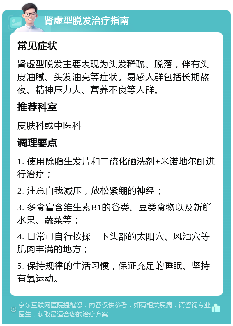 肾虚型脱发治疗指南 常见症状 肾虚型脱发主要表现为头发稀疏、脱落，伴有头皮油腻、头发油亮等症状。易感人群包括长期熬夜、精神压力大、营养不良等人群。 推荐科室 皮肤科或中医科 调理要点 1. 使用除脂生发片和二硫化硒洗剂+米诺地尔酊进行治疗； 2. 注意自我减压，放松紧绷的神经； 3. 多食富含维生素B1的谷类、豆类食物以及新鲜水果、蔬菜等； 4. 日常可自行按揉一下头部的太阳穴、风池穴等肌肉丰满的地方； 5. 保持规律的生活习惯，保证充足的睡眠、坚持有氧运动。