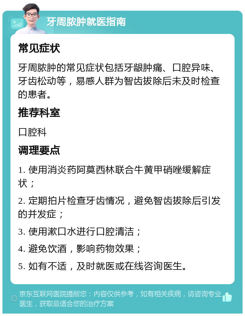 牙周脓肿就医指南 常见症状 牙周脓肿的常见症状包括牙龈肿痛、口腔异味、牙齿松动等，易感人群为智齿拔除后未及时检查的患者。 推荐科室 口腔科 调理要点 1. 使用消炎药阿莫西林联合牛黄甲硝唑缓解症状； 2. 定期拍片检查牙齿情况，避免智齿拔除后引发的并发症； 3. 使用漱口水进行口腔清洁； 4. 避免饮酒，影响药物效果； 5. 如有不适，及时就医或在线咨询医生。