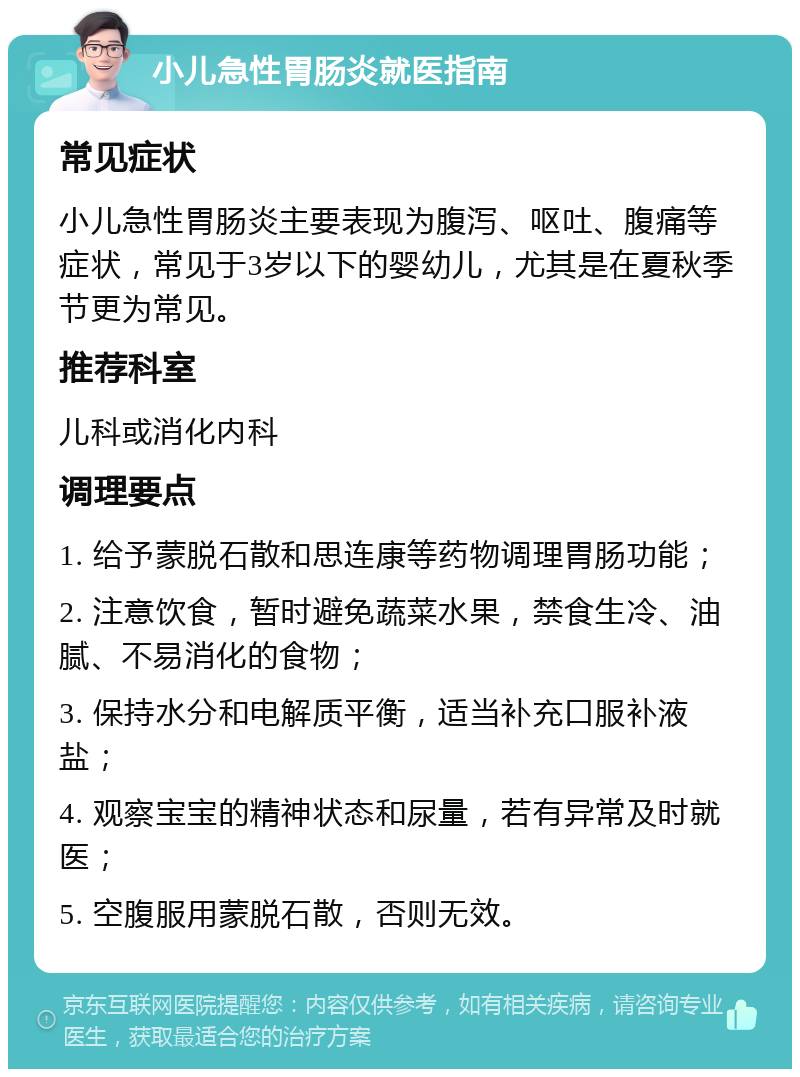 小儿急性胃肠炎就医指南 常见症状 小儿急性胃肠炎主要表现为腹泻、呕吐、腹痛等症状，常见于3岁以下的婴幼儿，尤其是在夏秋季节更为常见。 推荐科室 儿科或消化内科 调理要点 1. 给予蒙脱石散和思连康等药物调理胃肠功能； 2. 注意饮食，暂时避免蔬菜水果，禁食生冷、油腻、不易消化的食物； 3. 保持水分和电解质平衡，适当补充口服补液盐； 4. 观察宝宝的精神状态和尿量，若有异常及时就医； 5. 空腹服用蒙脱石散，否则无效。