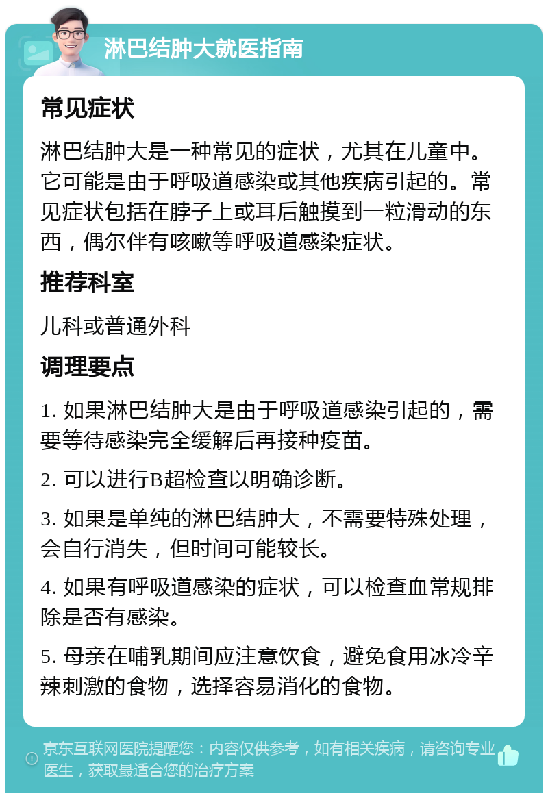 淋巴结肿大就医指南 常见症状 淋巴结肿大是一种常见的症状，尤其在儿童中。它可能是由于呼吸道感染或其他疾病引起的。常见症状包括在脖子上或耳后触摸到一粒滑动的东西，偶尔伴有咳嗽等呼吸道感染症状。 推荐科室 儿科或普通外科 调理要点 1. 如果淋巴结肿大是由于呼吸道感染引起的，需要等待感染完全缓解后再接种疫苗。 2. 可以进行B超检查以明确诊断。 3. 如果是单纯的淋巴结肿大，不需要特殊处理，会自行消失，但时间可能较长。 4. 如果有呼吸道感染的症状，可以检查血常规排除是否有感染。 5. 母亲在哺乳期间应注意饮食，避免食用冰冷辛辣刺激的食物，选择容易消化的食物。