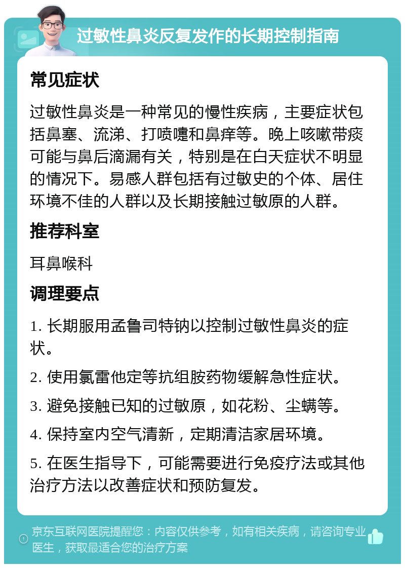 过敏性鼻炎反复发作的长期控制指南 常见症状 过敏性鼻炎是一种常见的慢性疾病，主要症状包括鼻塞、流涕、打喷嚏和鼻痒等。晚上咳嗽带痰可能与鼻后滴漏有关，特别是在白天症状不明显的情况下。易感人群包括有过敏史的个体、居住环境不佳的人群以及长期接触过敏原的人群。 推荐科室 耳鼻喉科 调理要点 1. 长期服用孟鲁司特钠以控制过敏性鼻炎的症状。 2. 使用氯雷他定等抗组胺药物缓解急性症状。 3. 避免接触已知的过敏原，如花粉、尘螨等。 4. 保持室内空气清新，定期清洁家居环境。 5. 在医生指导下，可能需要进行免疫疗法或其他治疗方法以改善症状和预防复发。