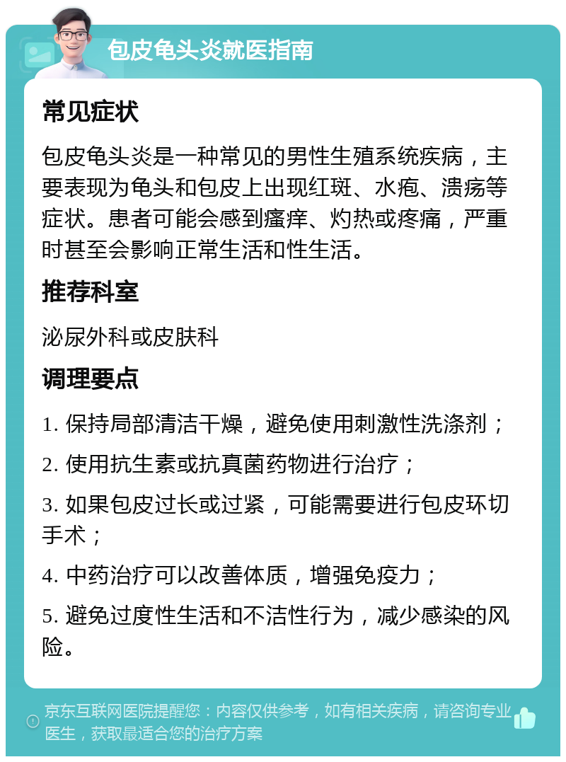 包皮龟头炎就医指南 常见症状 包皮龟头炎是一种常见的男性生殖系统疾病，主要表现为龟头和包皮上出现红斑、水疱、溃疡等症状。患者可能会感到瘙痒、灼热或疼痛，严重时甚至会影响正常生活和性生活。 推荐科室 泌尿外科或皮肤科 调理要点 1. 保持局部清洁干燥，避免使用刺激性洗涤剂； 2. 使用抗生素或抗真菌药物进行治疗； 3. 如果包皮过长或过紧，可能需要进行包皮环切手术； 4. 中药治疗可以改善体质，增强免疫力； 5. 避免过度性生活和不洁性行为，减少感染的风险。