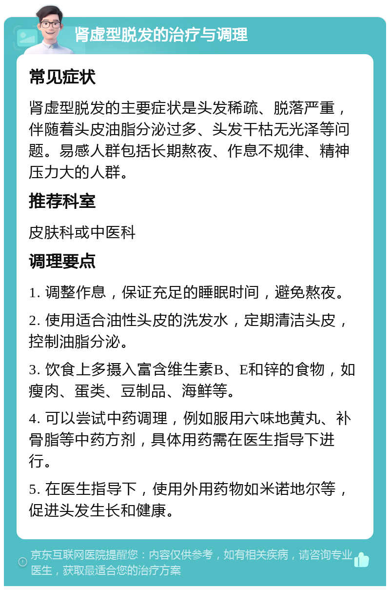 肾虚型脱发的治疗与调理 常见症状 肾虚型脱发的主要症状是头发稀疏、脱落严重，伴随着头皮油脂分泌过多、头发干枯无光泽等问题。易感人群包括长期熬夜、作息不规律、精神压力大的人群。 推荐科室 皮肤科或中医科 调理要点 1. 调整作息，保证充足的睡眠时间，避免熬夜。 2. 使用适合油性头皮的洗发水，定期清洁头皮，控制油脂分泌。 3. 饮食上多摄入富含维生素B、E和锌的食物，如瘦肉、蛋类、豆制品、海鲜等。 4. 可以尝试中药调理，例如服用六味地黄丸、补骨脂等中药方剂，具体用药需在医生指导下进行。 5. 在医生指导下，使用外用药物如米诺地尔等，促进头发生长和健康。