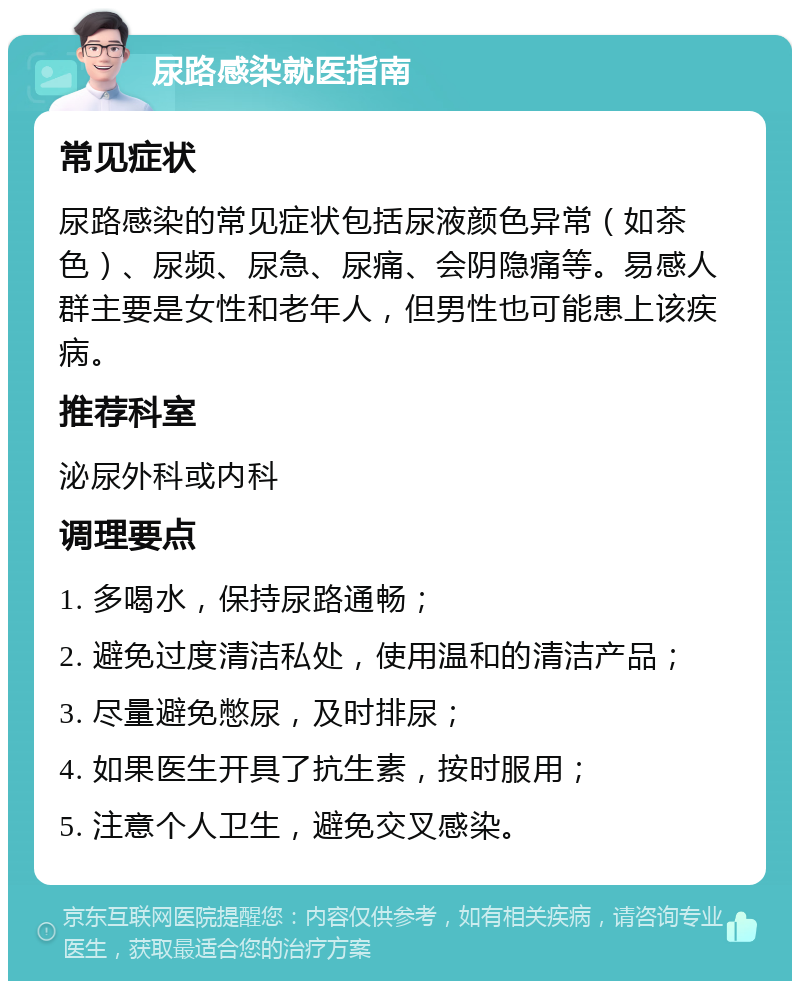 尿路感染就医指南 常见症状 尿路感染的常见症状包括尿液颜色异常（如茶色）、尿频、尿急、尿痛、会阴隐痛等。易感人群主要是女性和老年人，但男性也可能患上该疾病。 推荐科室 泌尿外科或内科 调理要点 1. 多喝水，保持尿路通畅； 2. 避免过度清洁私处，使用温和的清洁产品； 3. 尽量避免憋尿，及时排尿； 4. 如果医生开具了抗生素，按时服用； 5. 注意个人卫生，避免交叉感染。