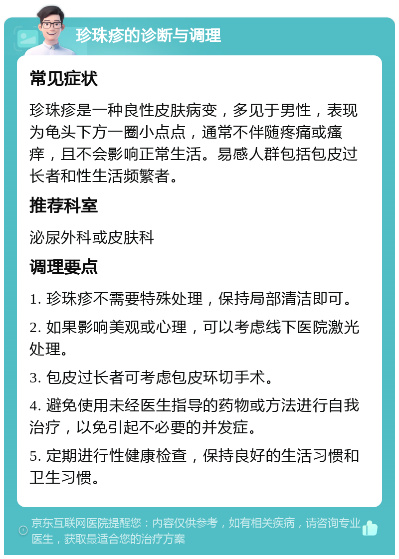 珍珠疹的诊断与调理 常见症状 珍珠疹是一种良性皮肤病变，多见于男性，表现为龟头下方一圈小点点，通常不伴随疼痛或瘙痒，且不会影响正常生活。易感人群包括包皮过长者和性生活频繁者。 推荐科室 泌尿外科或皮肤科 调理要点 1. 珍珠疹不需要特殊处理，保持局部清洁即可。 2. 如果影响美观或心理，可以考虑线下医院激光处理。 3. 包皮过长者可考虑包皮环切手术。 4. 避免使用未经医生指导的药物或方法进行自我治疗，以免引起不必要的并发症。 5. 定期进行性健康检查，保持良好的生活习惯和卫生习惯。